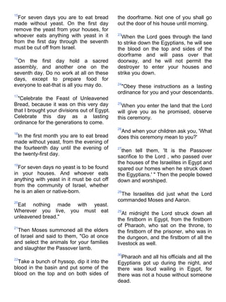 15
  For seven days you are to eat bread         the doorframe. Not one of you shall go
made without yeast. On the first day          out the door of his house until morning.
remove the yeast from your houses, for
whoever eats anything with yeast in it        23
                                                When the Lord goes through the land
from the first day through the seventh        to strike down the Egyptians, he will see
must be cut off from Israel.                  the blood on the top and sides of the
                                              doorframe and will pass over that
16
 On the first day hold a sacred               doorway, and he will not permit the
assembly, and another one on the              destroyer to enter your houses and
seventh day. Do no work at all on these       strike you down.
days, except to prepare food for
everyone to eat-that is all you may do.       24
                                               "Obey these instructions as a lasting
                                              ordinance for you and your descendants.
17
  "Celebrate the Feast of Unleavened
Bread, because it was on this very day        25
                                                When you enter the land that the Lord
that I brought your divisions out of Egypt.   will give you as he promised, observe
Celebrate this day as a lasting               this ceremony.
ordinance for the generations to come.
                                              26
18
                                               And when your children ask you, 'What
  In the first month you are to eat bread     does this ceremony mean to you?'
made without yeast, from the evening of
the fourteenth day until the evening of       27
                                                then tell them, 'It is the Passover
the twenty-first day.
                                              sacrifice to the Lord , who passed over
19
                                              the houses of the Israelites in Egypt and
  For seven days no yeast is to be found      spared our homes when he struck down
in your houses. And whoever eats              the Egyptians.' " Then the people bowed
anything with yeast in it must be cut off     down and worshiped.
from the community of Israel, whether
he is an alien or native-born.                28
                                               The Israelites did just what the Lord
20
                                              commanded Moses and Aaron.
 Eat nothing made with yeast.
Wherever you live, you must eat               29
                                                 At midnight the Lord struck down all
unleavened bread."
                                              the firstborn in Egypt, from the firstborn
21
                                              of Pharaoh, who sat on the throne, to
  Then Moses summoned all the elders          the firstborn of the prisoner, who was in
of Israel and said to them, "Go at once       the dungeon, and the firstborn of all the
and select the animals for your families      livestock as well.
and slaughter the Passover lamb.
                                              30
22
                                                Pharaoh and all his officials and all the
  Take a bunch of hyssop, dip it into the     Egyptians got up during the night, and
blood in the basin and put some of the        there was loud wailing in Egypt, for
blood on the top and on both sides of         there was not a house without someone
                                              dead.
 