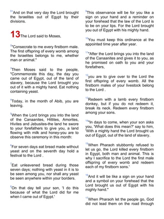 51                                           9
  And on that very day the Lord brought       This observance will be for you like a
the Israelites out of Egypt by their         sign on your hand and a reminder on
divisions.                                   your forehead that the law of the Lord is
                                             to be on your lips. For the Lord brought
                                             you out of Egypt with his mighty hand.
13The Lord said to Moses,                    10
                                              You must keep this ordinance at the
2                                            appointed time year after year.
 "Consecrate to me every firstborn male.
The first offspring of every womb among      11
the Israelites belongs to me, whether          "After the Lord brings you into the land
man or animal."                              of the Canaanites and gives it to you, as
                                             he promised on oath to you and your
3                                            forefathers,
 Then Moses said to the people,
"Commemorate this day, the day you           12
came out of Egypt, out of the land of           you are to give over to the Lord the
slavery, because the Lord brought you        first offspring of every womb. All the
out of it with a mighty hand. Eat nothing    firstborn males of your livestock belong
containing yeast.                            to the Lord .

                                             13
4
 Today, in the month of Abib, you are         Redeem with a lamb every firstborn
leaving.                                     donkey, but if you do not redeem it,
                                             break its neck. Redeem every firstborn
5                                            among your sons.
 When the Lord brings you into the land
of the Canaanites, Hittites, Amorites,       14
Hivites and Jebusites-the land he swore        "In days to come, when your son asks
to your forefathers to give you, a land      you, 'What does this mean?' say to him,
flowing with milk and honey-you are to       'With a mighty hand the Lord brought us
observe this ceremony in this month:         out of Egypt, out of the land of slavery.

                                             15
6
 For seven days eat bread made without         When Pharaoh stubbornly refused to
yeast and on the seventh day hold a          let us go, the Lord killed every firstborn
festival to the Lord .                       in Egypt, both man and animal. This is
                                             why I sacrifice to the Lord the first male
7                                            offspring of every womb and redeem
 Eat unleavened bread during those           each of my firstborn sons.'
seven days; nothing with yeast in it is to
be seen among you, nor shall any yeast       16
be seen anywhere within your borders.         And it will be like a sign on your hand
                                             and a symbol on your forehead that the
8                                            Lord brought us out of Egypt with his
 On that day tell your son, 'I do this       mighty hand."
because of what the Lord did for me
when I came out of Egypt.'                   17
                                               When Pharaoh let the people go, God
                                             did not lead them on the road through
 