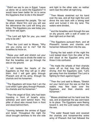 12
  Didn't we say to you in Egypt, 'Leave     and light to the other side; so neither
us alone; let us serve the Egyptians'? It   went near the other all night long.
would have been better for us to serve
the Egyptians than to die in the desert!"   21
                                             Then Moses stretched out his hand
                                            over the sea, and all that night the Lord
13
  Moses answered the people, "Do not        drove the sea back with a strong east
be afraid. Stand firm and you will see      wind and turned it into dry land. The
the deliverance the Lord will bring you     waters were divided,
today. The Egyptians you see today you
will never see again.                       22
                                              and the Israelites went through the sea
                                            on dry ground, with a wall of water on
14
 The Lord will fight for you; you need      their right and on their left.
only to be still."
                                            23
                                             The Egyptians pursued them, and all
15
  Then the Lord said to Moses, "Why         Pharaoh's horses and chariots and
are you crying out to me? Tell the          horsemen followed them into the sea.
Israelites to move on.
                                            24
                                              During the last watch of the night the
16
  Raise your staff and stretch out your     Lord looked down from the pillar of fire
hand over the sea to divide the water so    and cloud at the Egyptian army and
that the Israelites can go through the      threw it into confusion.
sea on dry ground.
                                            25
                                              He made the wheels of their chariots
17
  I will harden the hearts of the           come off so that they had difficulty
Egyptians so that they will go in after     driving. And the Egyptians said, "Let's
them. And I will gain glory through         get away from the Israelites! The Lord is
Pharaoh and all his army, through his       fighting for them against Egypt."
chariots and his horsemen.
                                            26
                                             Then the Lord said to Moses, "Stretch
18
  The Egyptians will know that I am the     out your hand over the sea so that the
Lord when I gain glory through Pharaoh,     waters may flow back over the
his chariots and his horsemen."             Egyptians and their chariots and
                                            horsemen."
19
  Then the angel of God, who had been
                                            27
traveling in front of Israel's army,          Moses stretched out his hand over the
withdrew and went behind them. The          sea, and at daybreak the sea went back
pillar of cloud also moved from in front    to its place. The Egyptians were fleeing
and stood behind them,                      toward it, and the Lord swept them into
                                            the sea.
20
  coming between the armies of Egypt
                                            28
and Israel. Throughout the night the          The water flowed back and covered
cloud brought darkness to the one side      the chariots and horsemen-the entire
                                            army of Pharaoh that had followed the
 
