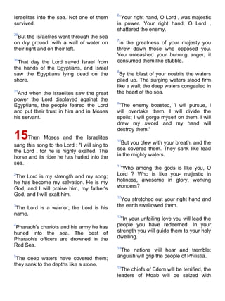6
Israelites into the sea. Not one of them        "Your right hand, O Lord , was majestic
survived.                                      in power. Your right hand, O Lord ,
                                               shattered the enemy.
29
  But the Israelites went through the sea
                                               7
on dry ground, with a wall of water on          In the greatness of your majesty you
their right and on their left.                 threw down those who opposed you.
                                               You unleashed your burning anger; it
30
  That day the Lord saved Israel from          consumed them like stubble.
the hands of the Egyptians, and Israel
                                               8
saw the Egyptians lying dead on the              By the blast of your nostrils the waters
shore.                                         piled up. The surging waters stood firm
                                               like a wall; the deep waters congealed in
31
  And when the Israelites saw the great        the heart of the sea.
power the Lord displayed against the
                                               9
Egyptians, the people feared the Lord           "The enemy boasted, 'I will pursue, I
and put their trust in him and in Moses        will overtake them. I will divide the
his servant.                                   spoils; I will gorge myself on them. I will
                                               draw my sword and my hand will
                                               destroy them.'
15Then       Moses and the Israelites          10
                                                 But you blew with your breath, and the
sang this song to the Lord : "I will sing to
the Lord , for he is highly exalted. The       sea covered them. They sank like lead
horse and its rider he has hurled into the     in the mighty waters.
sea.                                           11
                                                "Who among the gods is like you, O
2
 The Lord is my strength and my song;          Lord ? Who is like you- majestic in
he has become my salvation. He is my           holiness, awesome in glory, working
God, and I will praise him, my father's        wonders?
God, and I will exalt him.                     12
                                                 You stretched out your right hand and
3
 The Lord is a warrior; the Lord is his        the earth swallowed them.
name.                                          13
                                                 "In your unfailing love you will lead the
4
 Pharaoh's chariots and his army he has        people you have redeemed. In your
hurled into the sea. The best of               strength you will guide them to your holy
Pharaoh's officers are drowned in the          dwelling.
Red Sea.                                       14
                                                The nations will hear and tremble;
5
 The deep waters have covered them;            anguish will grip the people of Philistia.
they sank to the depths like a stone.          15
                                                 The chiefs of Edom will be terrified, the
                                               leaders of Moab will be seized with
 