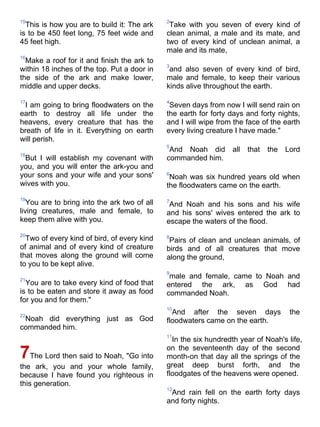 15                                            2
  This is how you are to build it: The ark     Take with you seven of every kind of
is to be 450 feet long, 75 feet wide and      clean animal, a male and its mate, and
45 feet high.                                 two of every kind of unclean animal, a
                                              male and its mate,
16
  Make a roof for it and finish the ark to
                                              3
within 18 inches of the top. Put a door in     and also seven of every kind of bird,
the side of the ark and make lower,           male and female, to keep their various
middle and upper decks.                       kinds alive throughout the earth.

17                                            4
 I am going to bring floodwaters on the        Seven days from now I will send rain on
earth to destroy all life under the           the earth for forty days and forty nights,
heavens, every creature that has the          and I will wipe from the face of the earth
breath of life in it. Everything on earth     every living creature I have made."
will perish.
                                              5
                                               And Noah did       all   that   the   Lord
18
 But I will establish my covenant with        commanded him.
you, and you will enter the ark-you and
your sons and your wife and your sons'        6
                                               Noah was six hundred years old when
wives with you.                               the floodwaters came on the earth.
19
   You are to bring into the ark two of all   7
                                               And Noah and his sons and his wife
living creatures, male and female, to         and his sons' wives entered the ark to
keep them alive with you.                     escape the waters of the flood.
20
  Two of every kind of bird, of every kind    8
                                               Pairs of clean and unclean animals, of
of animal and of every kind of creature       birds and of all creatures that move
that moves along the ground will come         along the ground,
to you to be kept alive.
                                              9
21
                                               male and female, came to Noah and
  You are to take every kind of food that     entered the ark, as God had
is to be eaten and store it away as food      commanded Noah.
for you and for them."
                                              10
22
                                                And after the seven days              the
 Noah did everything just as God              floodwaters came on the earth.
commanded him.
                                              11
                                                In the six hundredth year of Noah's life,
                                              on the seventeenth day of the second
7The Lord then said to Noah, "Go into         month-on that day all the springs of the
the ark, you and your whole family,           great deep burst forth, and the
because I have found you righteous in         floodgates of the heavens were opened.
this generation.
                                              12
                                               And rain fell on the earth forty days
                                              and forty nights.
 