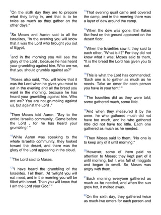 5                                              13
 On the sixth day they are to prepare            That evening quail came and covered
what they bring in, and that is to be          the camp, and in the morning there was
twice as much as they gather on the            a layer of dew around the camp.
other days."
                                               14
                                                  When the dew was gone, thin flakes
6
 So Moses and Aaron said to all the            like frost on the ground appeared on the
Israelites, "In the evening you will know      desert floor.
that it was the Lord who brought you out
of Egypt,                                      15
                                                 When the Israelites saw it, they said to
                                               each other, "What is it?" For they did not
7
 and in the morning you will see the           know what it was. Moses said to them,
glory of the Lord , because he has heard       "It is the bread the Lord has given you to
your grumbling against him. Who are we,        eat.
that you should grumble against us?"
                                               16
                                                 This is what the Lord has commanded:
8
 Moses also said, "You will know that it       'Each one is to gather as much as he
was the Lord when he gives you meat to         needs. Take an omer for each person
eat in the evening and all the bread you       you have in your tent.' "
want in the morning, because he has
heard your grumbling against him. Who          17
                                                The Israelites did as they were told;
are we? You are not grumbling against          some gathered much, some little.
us, but against the Lord ."
                                               18
9
                                                  And when they measured it by the
 Then Moses told Aaron, "Say to the            omer, he who gathered much did not
entire Israelite community, 'Come before       have too much, and he who gathered
the Lord , for he has heard your               little did not have too little. Each one
grumbling.' "                                  gathered as much as he needed.
10
  While Aaron was speaking to the              19
                                                 Then Moses said to them, "No one is
whole Israelite community, they looked         to keep any of it until morning."
toward the desert, and there was the
glory of the Lord appearing in the cloud.      20
                                                 However, some of them paid no
11
                                               attention to Moses; they kept part of it
    The Lord said to Moses,                    until morning, but it was full of maggots
                                               and began to smell. So Moses was
12
   "I have heard the grumbling of the          angry with them.
Israelites. Tell them, 'At twilight you will
eat meat, and in the morning you will be       21
                                                Each morning everyone gathered as
filled with bread. Then you will know that     much as he needed, and when the sun
I am the Lord your God.' "                     grew hot, it melted away.

                                               22
                                                On the sixth day, they gathered twice
                                               as much-two omers for each person-and
 