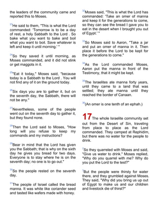 32
the leaders of the community came and         Moses said, "This is what the Lord has
reported this to Moses.                     commanded: 'Take an omer of manna
                                            and keep it for the generations to come,
23
  He said to them, "This is what the Lord   so they can see the bread I gave you to
commanded: 'Tomorrow is to be a day         eat in the desert when I brought you out
of rest, a holy Sabbath to the Lord . So    of Egypt.' "
bake what you want to bake and boil
                                            33
what you want to boil. Save whatever is       So Moses said to Aaron, "Take a jar
left and keep it until morning.' "          and put an omer of manna in it. Then
                                            place it before the Lord to be kept for
24
 So they saved it until morning, as         the generations to come."
Moses commanded, and it did not stink
                                            34
or get maggots in it.                        As the Lord commanded Moses,
                                            Aaron put the manna in front of the
25
  "Eat it today," Moses said, "because      Testimony, that it might be kept.
today is a Sabbath to the Lord . You will
                                            35
not find any of it on the ground today.       The Israelites ate manna forty years,
                                            until they came to a land that was
26
  Six days you are to gather it, but on     settled; they ate manna until they
the seventh day, the Sabbath, there will    reached the border of Canaan.
not be any."
                                            36
                                                (An omer is one tenth of an ephah.)
27
 Nevertheless, some of the people
went out on the seventh day to gather it,
but they found none.                        17The whole Israelite community set
28
                                            out from the Desert of Sin, traveling
  Then the Lord said to Moses, "How         from place to place as the Lord
long will you refuse to keep my             commanded. They camped at Rephidim,
commands and my instructions?               but there was no water for the people to
                                            drink.
29
 Bear in mind that the Lord has given
you the Sabbath; that is why on the sixth   2
                                             So they quarreled with Moses and said,
day he gives you bread for two days.        "Give us water to drink." Moses replied,
Everyone is to stay where he is on the      "Why do you quarrel with me? Why do
seventh day; no one is to go out."          you put the Lord to the test?"
30                                          3
 So the people rested on the seventh         But the people were thirsty for water
day.                                        there, and they grumbled against Moses.
                                            They said, "Why did you bring us up out
31
 The people of Israel called the bread      of Egypt to make us and our children
manna. It was white like coriander seed     and livestock die of thirst?"
and tasted like wafers made with honey.
 