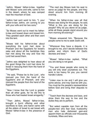 5                                            13
 Jethro, Moses' father-in-law, together        The next day Moses took his seat to
with Moses' sons and wife, came to him       serve as judge for the people, and they
in the desert, where he was camped           stood around him from morning till
near the mountain of God.                    evening.

6                                            14
 Jethro had sent word to him, "I, your         When his father-in-law saw all that
father-in-law Jethro, am coming to you       Moses was doing for the people, he said,
with your wife and her two sons."            "What is this you are doing for the
                                             people? Why do you alone sit as judge,
7
 So Moses went out to meet his father-       while all these people stand around you
in-law and bowed down and kissed him.        from morning till evening?"
They greeted each other and then went
                                             15
into the tent.                                Moses answered him, "Because the
                                             people come to me to seek God's will.
8
 Moses told his father-in-law about
                                             16
everything the Lord had done to               Whenever they have a dispute, it is
Pharaoh and the Egyptians for Israel's       brought to me, and I decide between the
sake and about all the hardships they        parties and inform them of God's
had met along the way and how the            decrees and laws."
Lord had saved them.
                                             17
                                              Moses' father-in-law replied, "What
9
 Jethro was delighted to hear about all      you are doing is not good.
the good things the Lord had done for
Israel in rescuing them from the hand of     18
                                              You and these people who come to
the Egyptians.                               you will only wear yourselves out. The
                                             work is too heavy for you; you cannot
10
  He said, "Praise be to the Lord , who      handle it alone.
rescued you from the hand of the
Egyptians and of Pharaoh, and who            19
                                               Listen now to me and I will give you
rescued the people from the hand of the      some advice, and may God be with you.
Egyptians.                                   You must be the people's representative
                                             before God and bring their disputes to
11
  Now I know that the Lord is greater        him.
than all other gods, for he did this to
those who had treated Israel arrogantly."    20
                                              Teach them the decrees and laws, and
                                             show them the way to live and the
12
  Then Jethro, Moses' father-in-law,         duties they are to perform.
brought a burnt offering and other
sacrifices to God, and Aaron came with       21
                                              But select capable men from all the
all the elders of Israel to eat bread with   people-men who fear God, trustworthy
Moses' father-in-law in the presence of      men who hate dishonest gain-and
God.                                         appoint them as officials over thousands,
                                             hundreds, fifties and tens.
 
