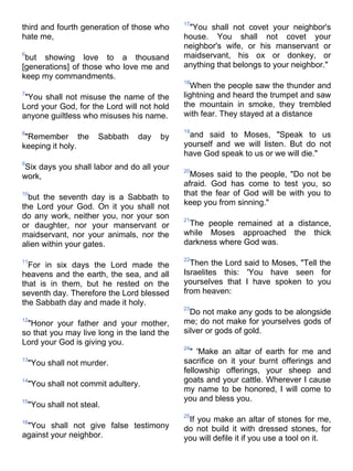17
third and fourth generation of those who      "You shall not covet your neighbor's
hate me,                                     house. You shall not covet your
                                             neighbor's wife, or his manservant or
6
 but showing love to a thousand              maidservant, his ox or donkey, or
[generations] of those who love me and       anything that belongs to your neighbor."
keep my commandments.
                                             18
                                               When the people saw the thunder and
7
 "You shall not misuse the name of the       lightning and heard the trumpet and saw
Lord your God, for the Lord will not hold    the mountain in smoke, they trembled
anyone guiltless who misuses his name.       with fear. They stayed at a distance

                                             19
8
 "Remember the          Sabbath   day   by    and said to Moses, "Speak to us
keeping it holy.                             yourself and we will listen. But do not
                                             have God speak to us or we will die."
9
Six days you shall labor and do all your     20
work,                                          Moses said to the people, "Do not be
                                             afraid. God has come to test you, so
10
  but the seventh day is a Sabbath to        that the fear of God will be with you to
the Lord your God. On it you shall not       keep you from sinning."
do any work, neither you, nor your son       21
or daughter, nor your manservant or           The people remained at a distance,
maidservant, nor your animals, nor the       while Moses approached the thick
alien within your gates.                     darkness where God was.

                                             22
11
  For in six days the Lord made the            Then the Lord said to Moses, "Tell the
heavens and the earth, the sea, and all      Israelites this: 'You have seen for
that is in them, but he rested on the        yourselves that I have spoken to you
seventh day. Therefore the Lord blessed      from heaven:
the Sabbath day and made it holy.
                                             23
                                               Do not make any gods to be alongside
12
 "Honor your father and your mother,         me; do not make for yourselves gods of
so that you may live long in the land the    silver or gods of gold.
Lord your God is giving you.
                                             24
                                               " 'Make an altar of earth for me and
13
    "You shall not murder.                   sacrifice on it your burnt offerings and
                                             fellowship offerings, your sheep and
14                                           goats and your cattle. Wherever I cause
    "You shall not commit adultery.
                                             my name to be honored, I will come to
15                                           you and bless you.
    "You shall not steal.
                                             25
16                                            If you make an altar of stones for me,
 "You shall not give false testimony         do not build it with dressed stones, for
against your neighbor.                       you will defile it if you use a tool on it.
 