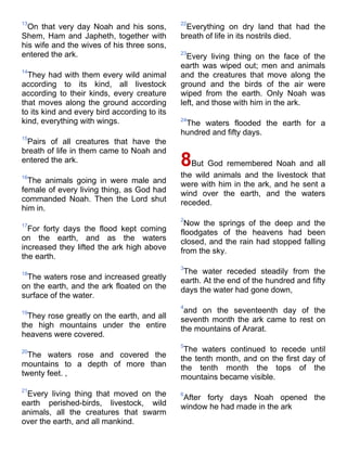 13                                            22
  On that very day Noah and his sons,          Everything on dry land that had the
Shem, Ham and Japheth, together with          breath of life in its nostrils died.
his wife and the wives of his three sons,
entered the ark.                              23
                                                Every living thing on the face of the
                                              earth was wiped out; men and animals
14
  They had with them every wild animal        and the creatures that move along the
according to its kind, all livestock          ground and the birds of the air were
according to their kinds, every creature      wiped from the earth. Only Noah was
that moves along the ground according         left, and those with him in the ark.
to its kind and every bird according to its
kind, everything with wings.                  24
                                               The waters flooded the earth for a
                                              hundred and fifty days.
15
 Pairs of all creatures that have the
breath of life in them came to Noah and
entered the ark.                              8But God remembered Noah and all
16                                            the wild animals and the livestock that
  The animals going in were male and          were with him in the ark, and he sent a
female of every living thing, as God had      wind over the earth, and the waters
commanded Noah. Then the Lord shut            receded.
him in.
                                              2
17                                             Now the springs of the deep and the
  For forty days the flood kept coming        floodgates of the heavens had been
on the earth, and as the waters               closed, and the rain had stopped falling
increased they lifted the ark high above      from the sky.
the earth.
                                              3
18                                             The water receded steadily from the
 The waters rose and increased greatly        earth. At the end of the hundred and fifty
on the earth, and the ark floated on the      days the water had gone down,
surface of the water.
                                              4
19                                             and on the seventeenth day of the
  They rose greatly on the earth, and all     seventh month the ark came to rest on
the high mountains under the entire           the mountains of Ararat.
heavens were covered.
                                              5
20                                             The waters continued to recede until
  The waters rose and covered the             the tenth month, and on the first day of
mountains to a depth of more than             the tenth month the tops of the
twenty feet. ,                                mountains became visible.
21
 Every living thing that moved on the         6
                                              After forty days Noah opened the
earth perished-birds, livestock, wild         window he had made in the ark
animals, all the creatures that swarm
over the earth, and all mankind.
 