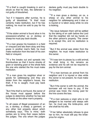 2
 "If a thief is caught breaking in and is      declare guilty must pay back double to
struck so that he dies, the defender is        his neighbor.
not guilty of bloodshed;
                                               10
                                                 "If a man gives a donkey, an ox, a
3
 but if it happens after sunrise, he is        sheep or any other animal to his
guilty of bloodshed. "A thief must             neighbor for safekeeping and it dies or
certainly make restitution, but if he has      is injured or is taken away while no one
nothing, he must be sold to pay for his        is looking,
theft.
                                               11
                                                 the issue between them will be settled
4
 "If the stolen animal is found alive in his   by the taking of an oath before the Lord
possession-whether ox or donkey or             that the neighbor did not lay hands on
sheep-he must pay back double.                 the other person's property. The owner
                                               is to accept this, and no restitution is
5
 "If a man grazes his livestock in a field     required.
or vineyard and lets them stray and they
                                               12
graze in another man's field, he must            But if the animal was stolen from the
make restitution from the best of his own      neighbor, he must make restitution to
field or vineyard.                             the owner.

6                                              13
 "If a fire breaks out and spreads into         If it was torn to pieces by a wild animal,
thornbushes so that it burns shocks of         he shall bring in the remains as
grain or standing grain or the whole field,    evidence and he will not be required to
the one who started the fire must make         pay for the torn animal.
restitution.
                                               14
                                                 "If a man borrows an animal from his
7
 "If a man gives his neighbor silver or        neighbor and it is injured or dies while
goods for safekeeping and they are             the owner is not present, he must make
stolen from the neighbor's house, the          restitution.
thief, if he is caught, must pay back
double.                                        15
                                                 But if the owner is with the animal, the
                                               borrower will not have to pay. If the
8
 But if the thief is not found, the owner of   animal was hired, the money paid for
the house must appear before the               the hire covers the loss.
judges to determine whether he has laid
his hands on the other man's property.         16
                                                 "If a man seduces a virgin who is not
                                               pledged to be married and sleeps with
9
 In all cases of illegal possession of an      her, he must pay the bride-price, and
ox, a donkey, a sheep, a garment, or           she shall be his wife.
any other lost property about which
somebody says, 'This is mine,' both            17
                                                If her father absolutely refuses to give
parties are to bring their cases before        her to him, he must still pay the bride-
the judges. The one whom the judges            price for virgins.
 