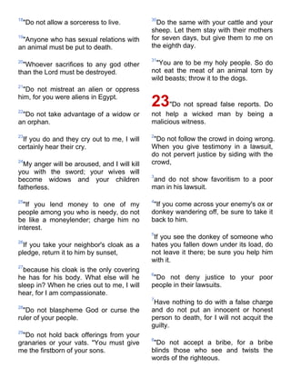 18                                            30
 "Do not allow a sorceress to live.             Do the same with your cattle and your
                                              sheep. Let them stay with their mothers
19
 "Anyone who has sexual relations with        for seven days, but give them to me on
an animal must be put to death.               the eighth day.

                                              31
20
  "Whoever sacrifices to any god other         "You are to be my holy people. So do
than the Lord must be destroyed.              not eat the meat of an animal torn by
                                              wild beasts; throw it to the dogs.
21
  "Do not mistreat an alien or oppress
him, for you were aliens in Egypt.

22
                                              23"Do not spread false reports. Do
 "Do not take advantage of a widow or         not help a wicked man by being a
an orphan.                                    malicious witness.

23                                            2
 If you do and they cry out to me, I will      "Do not follow the crowd in doing wrong.
certainly hear their cry.                     When you give testimony in a lawsuit,
                                              do not pervert justice by siding with the
24
  My anger will be aroused, and I will kill   crowd,
you with the sword; your wives will
                                              3
become widows and your children               and do not show favoritism to a poor
fatherless.                                   man in his lawsuit.

25                                            4
  "If you lend money to one of my              "If you come across your enemy's ox or
people among you who is needy, do not         donkey wandering off, be sure to take it
be like a moneylender; charge him no          back to him.
interest.
                                              5
                                               If you see the donkey of someone who
26
  If you take your neighbor's cloak as a      hates you fallen down under its load, do
pledge, return it to him by sunset,           not leave it there; be sure you help him
                                              with it.
27
  because his cloak is the only covering
                                              6
he has for his body. What else will he         "Do not deny justice to your poor
sleep in? When he cries out to me, I will     people in their lawsuits.
hear, for I am compassionate.
                                              7
                                               Have nothing to do with a false charge
28
  "Do not blaspheme God or curse the          and do not put an innocent or honest
ruler of your people.                         person to death, for I will not acquit the
                                              guilty.
29
 "Do not hold back offerings from your
                                              8
granaries or your vats. "You must give         "Do not accept a bribe, for a bribe
me the firstborn of your sons.                blinds those who see and twists the
                                              words of the righteous.
 
