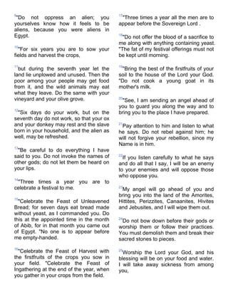 9                                          17
 "Do not oppress an alien; you              "Three times a year all the men are to
yourselves know how it feels to be         appear before the Sovereign Lord .
aliens, because you were aliens in
Egypt.                                     18
                                             "Do not offer the blood of a sacrifice to
                                           me along with anything containing yeast.
10
  "For six years you are to sow your       "The fat of my festival offerings must not
fields and harvest the crops,              be kept until morning.

11                                         19
  but during the seventh year let the        "Bring the best of the firstfruits of your
land lie unplowed and unused. Then the     soil to the house of the Lord your God.
poor among your people may get food        "Do not cook a young goat in its
from it, and the wild animals may eat      mother's milk.
what they leave. Do the same with your
vineyard and your olive grove.             20
                                            "See, I am sending an angel ahead of
                                           you to guard you along the way and to
12
 "Six days do your work, but on the        bring you to the place I have prepared.
seventh day do not work, so that your ox
and your donkey may rest and the slave     21
                                            Pay attention to him and listen to what
born in your household, and the alien as   he says. Do not rebel against him; he
well, may be refreshed.                    will not forgive your rebellion, since my
                                           Name is in him.
13
  "Be careful to do everything I have
said to you. Do not invoke the names of    22
                                             If you listen carefully to what he says
other gods; do not let them be heard on    and do all that I say, I will be an enemy
your lips.                                 to your enemies and will oppose those
                                           who oppose you.
14
 "Three times a year you are to
celebrate a festival to me.                23
                                            My angel will go ahead of you and
                                           bring you into the land of the Amorites,
15
  "Celebrate the Feast of Unleavened       Hittites, Perizzites, Canaanites, Hivites
Bread; for seven days eat bread made       and Jebusites, and I will wipe them out.
without yeast, as I commanded you. Do
this at the appointed time in the month    24
                                            Do not bow down before their gods or
of Abib, for in that month you came out    worship them or follow their practices.
of Egypt. "No one is to appear before      You must demolish them and break their
me empty-handed.                           sacred stones to pieces.
16
  "Celebrate the Feast of Harvest with     25
                                             Worship the Lord your God, and his
the firstfruits of the crops you sow in    blessing will be on your food and water.
your field. "Celebrate the Feast of        I will take away sickness from among
Ingathering at the end of the year, when   you,
you gather in your crops from the field.
 