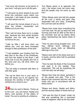 26                                             2
 and none will miscarry or be barren in         but Moses alone is to approach the
your land. I will give you a full life span.   Lord ; the others must not come near.
                                               And the people may not come up with
27
  "I will send my terror ahead of you and      him."
throw into confusion every nation you
                                               3
encounter. I will make all your enemies         When Moses went and told the people
turn their backs and run.                      all the Lord 's words and laws, they
                                               responded with one voice, "Everything
28
 I will send the hornet ahead of you to        the Lord has said we will do."
drive the Hivites, Canaanites and
                                               4
Hittites out of your way.                       Moses then wrote down everything the
                                               Lord had said. He got up early the next
29
 But I will not drive them out in a single     morning and built an altar at the foot of
year, because the land would become            the mountain and set up twelve stone
desolate and the wild animals too              pillars representing the twelve tribes of
numerous for you.                              Israel.

                                               5
30
 Little by little I will drive them out         Then he sent young Israelite men, and
before you, until you have increased           they offered burnt offerings and
enough to take possession of the land.         sacrificed young bulls as fellowship
                                               offerings to the Lord .
31
  "I will establish your borders from the      6
Red Sea to the Sea of the Philistines,          Moses took half of the blood and put it
and from the desert to the River. I will       in bowls, and the other half he sprinkled
hand over to you the people who live in        on the altar.
the land and you will drive them out
                                               7
before you.                                     Then he took the Book of the Covenant
                                               and read it to the people. They
32
 Do not make a covenant with them or           responded, "We will do everything the
with their gods.                               Lord has said; we will obey."

                                               8
33
  Do not let them live in your land, or         Moses then took the blood, sprinkled it
they will cause you to sin against me,         on the people and said, "This is the
because the worship of their gods will         blood of the covenant that the Lord has
certainly be a snare to you."                  made with you in accordance with all
                                               these words."

24Then he said to Moses, "Come up              9
                                                Moses and Aaron, Nadab and Abihu,
                                               and the seventy elders of Israel went up
to the Lord , you and Aaron, Nadab and
Abihu, and seventy of the elders of            10
Israel. You are to worship at a distance,        and saw the God of Israel. Under his
                                               feet was something like a pavement
                                               made of sapphire, clear as the sky itself.
 