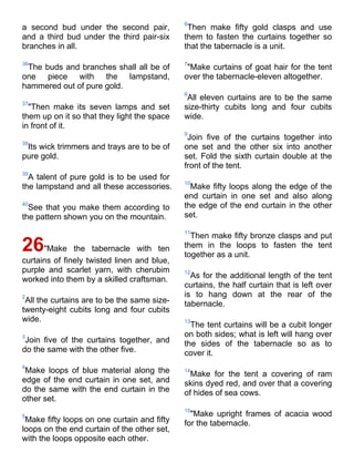 6
a second bud under the second pair,           Then make fifty gold clasps and use
and a third bud under the third pair-six     them to fasten the curtains together so
branches in all.                             that the tabernacle is a unit.

36                                           7
 The buds and branches shall all be of        "Make curtains of goat hair for the tent
one piece with the lampstand,                over the tabernacle-eleven altogether.
hammered out of pure gold.
                                             8
                                              All eleven curtains are to be the same
37
  "Then make its seven lamps and set         size-thirty cubits long and four cubits
them up on it so that they light the space   wide.
in front of it.
                                             9
                                              Join five of the curtains together into
38
 Its wick trimmers and trays are to be of    one set and the other six into another
pure gold.                                   set. Fold the sixth curtain double at the
                                             front of the tent.
39
  A talent of pure gold is to be used for
                                             10
the lampstand and all these accessories.       Make fifty loops along the edge of the
                                             end curtain in one set and also along
40
  See that you make them according to        the edge of the end curtain in the other
the pattern shown you on the mountain.       set.

                                             11
                                               Then make fifty bronze clasps and put
26"Make        the tabernacle with ten       them in the loops to fasten the tent
                                             together as a unit.
curtains of finely twisted linen and blue,
purple and scarlet yarn, with cherubim       12
worked into them by a skilled craftsman.       As for the additional length of the tent
                                             curtains, the half curtain that is left over
2                                            is to hang down at the rear of the
 All the curtains are to be the same size-   tabernacle.
twenty-eight cubits long and four cubits
wide.                                        13
                                               The tent curtains will be a cubit longer
3                                            on both sides; what is left will hang over
 Join five of the curtains together, and     the sides of the tabernacle so as to
do the same with the other five.             cover it.
4
 Make loops of blue material along the       14
                                               Make for the tent a covering of ram
edge of the end curtain in one set, and      skins dyed red, and over that a covering
do the same with the end curtain in the      of hides of sea cows.
other set.
                                             15
5                                              "Make upright frames of acacia wood
 Make fifty loops on one curtain and fifty   for the tabernacle.
loops on the end curtain of the other set,
with the loops opposite each other.
 