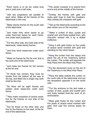 16                                             28
 Each frame is to be ten cubits long            The center crossbar is to extend from
and a cubit and a half wide,                   end to end at the middle of the frames.

17                                             29
  with two projections set parallel to          Overlay the frames with gold and
each other. Make all the frames of the         make gold rings to hold the crossbars.
tabernacle in this way.                        Also overlay the crossbars with gold.

18                                             30
  Make twenty frames for the south side          "Set up the tabernacle according to the
of the tabernacle                              plan shown you on the mountain.

19                                             31
 and make forty silver bases to go               "Make a curtain of blue, purple and
under them-two bases for each frame,           scarlet yarn and finely twisted linen, with
one under each projection.                     cherubim worked into it by a skilled
                                               craftsman.
20
  For the other side, the north side of the
                                               32
tabernacle, make twenty frames                   Hang it with gold hooks on four posts
                                               of acacia wood overlaid with gold and
21
  and forty silver bases-two under each        standing on four silver bases.
frame.
                                               33
                                                 Hang the curtain from the clasps and
22
  Make six frames for the far end, that is,    place the ark of the Testimony behind
the west end of the tabernacle,                the curtain. The curtain will separate the
                                               Holy Place from the Most Holy Place.
23
  and make two frames for the corners          34
at the far end.                                  Put the atonement cover on the ark of
                                               the Testimony in the Most Holy Place.
24
  At these two corners they must be            35
double from the bottom all the way to            Place the table outside the curtain on
the top, and fitted into a single ring; both   the north side of the tabernacle and put
shall be like that.                            the lampstand opposite it on the south
                                               side.
25
  So there will be eight frames and            36
sixteen silver bases-two under each             "For the entrance to the tent make a
frame.                                         curtain of blue, purple and scarlet yarn
                                               and finely twisted linen-the work of an
26                                             embroiderer.
  "Also make crossbars of acacia wood:
five for the frames on one side of the         37
tabernacle,                                      Make gold hooks for this curtain and
                                               five posts of acacia wood overlaid with
27
  five for those on the other side, and        gold. And cast five bronze bases for
                                               them.
five for the frames on the west, at the far
end of the tabernacle.
 