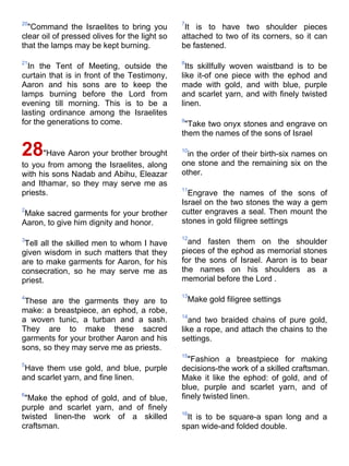 20                                             7
  "Command the Israelites to bring you          It is to have two shoulder pieces
clear oil of pressed olives for the light so   attached to two of its corners, so it can
that the lamps may be kept burning.            be fastened.

21                                             8
  In the Tent of Meeting, outside the            Its skillfully woven waistband is to be
curtain that is in front of the Testimony,     like it-of one piece with the ephod and
Aaron and his sons are to keep the             made with gold, and with blue, purple
lamps burning before the Lord from             and scarlet yarn, and with finely twisted
evening till morning. This is to be a          linen.
lasting ordinance among the Israelites
for the generations to come.                   9
                                                "Take two onyx stones and engrave on
                                               them the names of the sons of Israel

28"Have Aaron your brother brought             10
                                                 in the order of their birth-six names on
to you from among the Israelites, along        one stone and the remaining six on the
with his sons Nadab and Abihu, Eleazar         other.
and Ithamar, so they may serve me as
                                               11
priests.                                         Engrave the names of the sons of
                                               Israel on the two stones the way a gem
2                                              cutter engraves a seal. Then mount the
 Make sacred garments for your brother
Aaron, to give him dignity and honor.          stones in gold filigree settings

3                                              12
 Tell all the skilled men to whom I have         and fasten them on the shoulder
given wisdom in such matters that they         pieces of the ephod as memorial stones
are to make garments for Aaron, for his        for the sons of Israel. Aaron is to bear
consecration, so he may serve me as            the names on his shoulders as a
priest.                                        memorial before the Lord .

4                                              13
 These are the garments they are to                Make gold filigree settings
make: a breastpiece, an ephod, a robe,
                                               14
a woven tunic, a turban and a sash.               and two braided chains of pure gold,
They are to make these sacred                  like a rope, and attach the chains to the
garments for your brother Aaron and his        settings.
sons, so they may serve me as priests.
                                               15
                                                 "Fashion a breastpiece for making
5
 Have them use gold, and blue, purple          decisions-the work of a skilled craftsman.
and scarlet yarn, and fine linen.              Make it like the ephod: of gold, and of
                                               blue, purple and scarlet yarn, and of
6                                              finely twisted linen.
 "Make the ephod of gold, and of blue,
purple and scarlet yarn, and of finely
                                               16
twisted linen-the work of a skilled             It is to be square-a span long and a
craftsman.                                     span wide-and folded double.
 