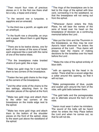 17                                           28
  Then mount four rows of precious             The rings of the breastpiece are to be
stones on it. In the first row there shall   tied to the rings of the ephod with blue
be a ruby, a topaz and a beryl;              cord, connecting it to the waistband, so
                                             that the breastpiece will not swing out
18
 in the second row a turquoise, a            from the ephod.
sapphire and an emerald;
                                             29
                                              "Whenever Aaron enters the Holy
19
 in the third row a jacinth, an agate and    Place, he will bear the names of the
an amethyst;                                 sons of Israel over his heart on the
                                             breastpiece of decision as a continuing
20                                           memorial before the Lord .
 in the fourth row a chrysolite, an onyx
and a jasper. Mount them in gold filigree    30
settings.                                      Also put the Urim and the Thummim in
                                             the breastpiece, so they may be over
21                                           Aaron's heart whenever he enters the
  There are to be twelve stones, one for
each of the names of the sons of Israel,     presence of the Lord . Thus Aaron will
each engraved like a seal with the name      always bear the means of making
                                             decisions for the Israelites over his heart
of one of the twelve tribes.
                                             before the Lord .
22
 "For the breastpiece make braided           31
chains of pure gold, like a rope.              "Make the robe of the ephod entirely of
                                             blue cloth,
23
  Make two gold rings for it and fasten      32
them to two corners of the breastpiece.       with an opening for the head in its
                                             center. There shall be a woven edge like
24                                           a collar around this opening, so that it
  Fasten the two gold chains to the rings    will not tear.
at the corners of the breastpiece,
                                             33
25                                             Make pomegranates of blue, purple
  and the other ends of the chains to the    and scarlet yarn around the hem of the
two settings, attaching them to the          robe, with gold bells between them.
shoulder pieces of the ephod at the front.
                                             34
26                                             The gold bells and the pomegranates
  Make two gold rings and attach them        are to alternate around the hem of the
to the other two corners of the              robe.
breastpiece on the inside edge next to
the ephod.                                   35
                                               Aaron must wear it when he ministers.
27                                           The sound of the bells will be heard
  Make two more gold rings and attach        when he enters the Holy Place before
them to the bottom of the shoulder           the Lord and when he comes out, so
pieces on the front of the ephod, close      that he will not die.
to the seam just above the waistband of
the ephod.
 