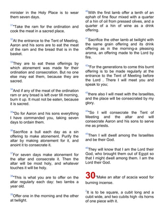 40
minister in the Holy Place is to wear           With the first lamb offer a tenth of an
them seven days.                              ephah of fine flour mixed with a quarter
                                              of a hin of oil from pressed olives, and a
31
 "Take the ram for the ordination and         quarter of a hin of wine as a drink
cook the meat in a sacred place.              offering.

                                              41
32
  At the entrance to the Tent of Meeting,        Sacrifice the other lamb at twilight with
Aaron and his sons are to eat the meat        the same grain offering and its drink
of the ram and the bread that is in the       offering as in the morning-a pleasing
basket.                                       aroma, an offering made to the Lord by
                                              fire.
33
  They are to eat these offerings by          42
which atonement was made for their              "For the generations to come this burnt
ordination and consecration. But no one       offering is to be made regularly at the
else may eat them, because they are           entrance to the Tent of Meeting before
sacred.                                       the Lord . There I will meet you and
                                              speak to you;
34
   And if any of the meat of the ordination   43
ram or any bread is left over till morning,     there also I will meet with the Israelites,
burn it up. It must not be eaten, because     and the place will be consecrated by my
it is sacred.                                 glory.

                                              44
35
  "Do for Aaron and his sons everything        "So I will consecrate the Tent of
I have commanded you, taking seven            Meeting and the altar and will
days to ordain them.                          consecrate Aaron and his sons to serve
                                              me as priests.
36
  Sacrifice a bull each day as a sin          45
offering to make atonement. Purify the         Then I will dwell among the Israelites
altar by making atonement for it, and         and be their God.
anoint it to consecrate it.
                                              46
                                                They will know that I am the Lord their
37
  For seven days make atonement for           God, who brought them out of Egypt so
the altar and consecrate it. Then the         that I might dwell among them. I am the
altar will be most holy, and whatever         Lord their God.
touches it will be holy.

38
  "This is what you are to offer on the       30    "Make an altar of acacia wood for
altar regularly each day: two lambs a         burning incense.
year old.
                                              2
39
                                               It is to be square, a cubit long and a
  Offer one in the morning and the other      cubit wide, and two cubits high -its horns
at twilight.                                  of one piece with it.
 