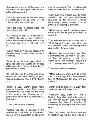 3
 Overlay the top and all the sides and        time he is counted. Then no plague will
the horns with pure gold, and make a          come on them when you number them.
gold molding around it.
                                              13
                                                Each one who crosses over to those
4
 Make two gold rings for the altar below      already counted is to give a half shekel,
the molding-two on opposite sides-to          according to the sanctuary shekel,
hold the poles used to carry it.              which weighs twenty gerahs. This half
                                              shekel is an offering to the Lord .
5
 Make the poles of acacia wood and
                                              14
overlay them with gold.                         All who cross over, those twenty years
                                              old or more, are to give an offering to
6
 Put the altar in front of the curtain that   the Lord .
is before the ark of the Testimony-
                                              15
before the atonement cover that is over         The rich are not to give more than a
the Testimony-where I will meet with          half shekel and the poor are not to give
you.                                          less when you make the offering to the
                                              Lord to atone for your lives.
7
 "Aaron must burn fragrant incense on
                                              16
the altar every morning when he tends           Receive the atonement money from
the lamps.                                    the Israelites and use it for the service of
                                              the Tent of Meeting. It will be a
8
  He must burn incense again when he          memorial for the Israelites before the
lights the lamps at twilight so incense       Lord , making atonement for your lives."
will burn regularly before the Lord for the
                                              17
generations to come.                           Then the Lord said to Moses,

9                                             18
 Do not offer on this altar any other           "Make a bronze basin, with its bronze
incense or any burnt offering or grain        stand, for washing. Place it between the
offering, and do not pour a drink offering    Tent of Meeting and the altar, and put
on it.                                        water in it.

10                                            19
  Once a year Aaron shall make                 Aaron and his sons are to wash their
atonement on its horns. This annual           hands and feet with water from it.
atonement must be made with the blood
of the atoning sin offering for the           20
                                                Whenever they enter the Tent of
generations to come. It is most holy to       Meeting, they shall wash with water so
the Lord ."                                   that they will not die. Also, when they
                                              approach the altar to minister by
11
    Then the Lord said to Moses,              presenting an offering made to the Lord
                                              by fire,
12
  "When you take a census of the
                                              21
Israelites to count them, each one must        they shall wash their hands and feet
pay the Lord a ransom for his life at the     so that they will not die. This is to be a
 
