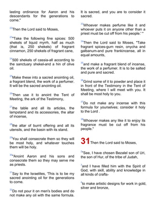 lasting ordinance for Aaron and his          It is sacred, and you are to consider it
descendants for the generations to           sacred.
come."
                                             33
                                              Whoever makes perfume like it and
22
 Then the Lord said to Moses,                whoever puts it on anyone other than a
                                             priest must be cut off from his people.' "
23
  "Take the following fine spices: 500
                                             34
shekels of liquid myrrh, half as much          Then the Lord said to Moses, "Take
(that is, 250 shekels) of fragrant           fragrant spices-gum resin, onycha and
cinnamon, 250 shekels of fragrant cane,      galbanum-and pure frankincense, all in
                                             equal amounts,
24
  500 shekels of cassia-all according to
                                             35
the sanctuary shekel-and a hin of olive        and make a fragrant blend of incense,
oil.                                         the work of a perfumer. It is to be salted
                                             and pure and sacred.
25
   Make these into a sacred anointing oil,
                                             36
a fragrant blend, the work of a perfumer.      Grind some of it to powder and place it
It will be the sacred anointing oil.         in front of the Testimony in the Tent of
                                             Meeting, where I will meet with you. It
26
 Then use it to anoint the Tent of           shall be most holy to you.
Meeting, the ark of the Testimony,
                                             37
                                               Do not make any incense with this
27
  the table and all its articles, the        formula for yourselves; consider it holy
lampstand and its accessories, the altar     to the Lord .
of incense,
                                             38
                                               Whoever makes any like it to enjoy its
28
  the altar of burnt offering and all its    fragrance must be cut off from his
utensils, and the basin with its stand.      people."

29
  You shall consecrate them so they will
be most holy, and whatever touches           31Then the Lord said to Moses,
them will be holy.
                                             2
30
                                              "See, I have chosen Bezalel son of Uri,
 "Anoint Aaron and his sons and              the son of Hur, of the tribe of Judah,
consecrate them so they may serve me
as priests.                                  3
                                              and I have filled him with the Spirit of
31
                                             God, with skill, ability and knowledge in
  Say to the Israelites, 'This is to be my   all kinds of crafts-
sacred anointing oil for the generations
to come.                                     4
                                              to make artistic designs for work in gold,
32
                                             silver and bronze,
 Do not pour it on men's bodies and do
not make any oil with the same formula.
 