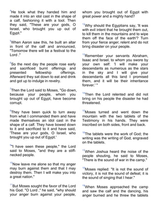 4
 He took what they handed him and             whom you brought out of Egypt with
made it into an idol cast in the shape of     great power and a mighty hand?
a calf, fashioning it with a tool. Then
they said, "These are your gods, O            12
                                                Why should the Egyptians say, 'It was
Israel, who brought you up out of             with evil intent that he brought them out,
Egypt."                                       to kill them in the mountains and to wipe
                                              them off the face of the earth'? Turn
5
 When Aaron saw this, he built an altar       from your fierce anger; relent and do not
in front of the calf and announced,           bring disaster on your people.
"Tomorrow there will be a festival to the
Lord ."                                       13
                                                Remember your servants Abraham,
                                              Isaac and Israel, to whom you swore by
6
 So the next day the people rose early        your own self: 'I will make your
and sacrificed burnt offerings and            descendants as numerous as the stars
presented       fellowship       offerings.   in the sky and I will give your
Afterward they sat down to eat and drink      descendants all this land I promised
and got up to indulge in revelry.             them, and it will be their inheritance
                                              forever.' "
7
 Then the Lord said to Moses, "Go down,
                                              14
because your people, whom you                   Then the Lord relented and did not
brought up out of Egypt, have become          bring on his people the disaster he had
corrupt.                                      threatened.

8                                             15
 They have been quick to turn away              Moses turned and went down the
from what I commanded them and have           mountain with the two tablets of the
made themselves an idol cast in the           Testimony in his hands. They were
shape of a calf. They have bowed down         inscribed on both sides, front and back.
to it and sacrificed to it and have said,
'These are your gods, O Israel, who           16
                                               The tablets were the work of God; the
brought you up out of Egypt.'                 writing was the writing of God, engraved
                                              on the tablets.
9
 "I have seen these people," the Lord
said to Moses, "and they are a stiff-         17
                                                When Joshua heard the noise of the
necked people.                                people shouting, he said to Moses,
                                              "There is the sound of war in the camp."
10
  Now leave me alone so that my anger
may burn against them and that I may          18
                                                Moses replied: "It is not the sound of
destroy them. Then I will make you into       victory, it is not the sound of defeat; it is
a great nation."                              the sound of singing that I hear."
11
  But Moses sought the favor of the Lord      19
                                               When Moses approached the camp
his God. "O Lord ," he said, "why should      and saw the calf and the dancing, his
your anger burn against your people,          anger burned and he threw the tablets
 