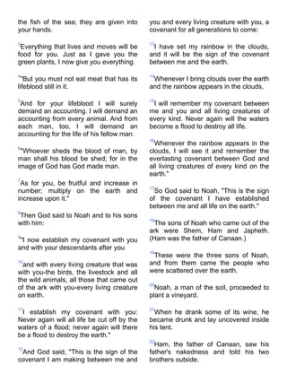 the fish of the sea; they are given into      you and every living creature with you, a
your hands.                                   covenant for all generations to come:

3                                             13
 Everything that lives and moves will be       I have set my rainbow in the clouds,
food for you. Just as I gave you the          and it will be the sign of the covenant
green plants, I now give you everything.      between me and the earth.

4                                             14
  "But you must not eat meat that has its      Whenever I bring clouds over the earth
lifeblood still in it.                        and the rainbow appears in the clouds,

5                                             15
 And for your lifeblood I will surely          I will remember my covenant between
demand an accounting. I will demand an        me and you and all living creatures of
accounting from every animal. And from        every kind. Never again will the waters
each man, too, I will demand an               become a flood to destroy all life.
accounting for the life of his fellow man.
                                              16
                                                Whenever the rainbow appears in the
6
 "Whoever sheds the blood of man, by          clouds, I will see it and remember the
man shall his blood be shed; for in the       everlasting covenant between God and
image of God has God made man.                all living creatures of every kind on the
                                              earth."
7
 As for you, be fruitful and increase in
                                              17
number; multiply on the earth and               So God said to Noah, "This is the sign
increase upon it."                            of the covenant I have established
                                              between me and all life on the earth."
8
Then God said to Noah and to his sons
                                              18
with him:                                       The sons of Noah who came out of the
                                              ark were Shem, Ham and Japheth.
9
 "I now establish my covenant with you        (Ham was the father of Canaan.)
and with your descendants after you
                                              19
                                               These were the three sons of Noah,
10
  and with every living creature that was     and from them came the people who
with you-the birds, the livestock and all     were scattered over the earth.
the wild animals, all those that came out
                                              20
of the ark with you-every living creature       Noah, a man of the soil, proceeded to
on earth.                                     plant a vineyard.

11                                            21
 I establish my covenant with you:              When he drank some of its wine, he
Never again will all life be cut off by the   became drunk and lay uncovered inside
waters of a flood; never again will there     his tent.
be a flood to destroy the earth."
                                              22
                                                Ham, the father of Canaan, saw his
12
 And God said, "This is the sign of the       father's nakedness and told his two
covenant I am making between me and           brothers outside.
 
