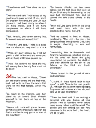 18                                           4
  Then Moses said, "Now show me your          So Moses chiseled out two stone
glory."                                      tablets like the first ones and went up
                                             Mount Sinai early in the morning, as the
19
 And the Lord said, "I will cause all my     Lord had commanded him; and he
goodness to pass in front of you, and I      carried the two stone tablets in his
will proclaim my name, the Lord , in your    hands.
presence. I will have mercy on whom I
                                             5
will have mercy, and I will have              Then the Lord came down in the cloud
compassion on whom I will have               and stood there with him and
compassion.                                  proclaimed his name, the Lord .

20                                           6
  But," he said, "you cannot see my face,     And he passed in front of Moses,
for no one may see me and live."             proclaiming, "The Lord , the Lord , the
                                             compassionate and gracious God, slow
21
 Then the Lord said, "There is a place       to anger, abounding in love and
near me where you may stand on a rock.       faithfulness,

                                             7
22
 When my glory passes by, I will put          maintaining love to thousands, and
you in a cleft in the rock and cover you     forgiving wickedness, rebellion and sin.
with my hand until I have passed by.         Yet he does not leave the guilty
                                             unpunished; he punishes the children
23
 Then I will remove my hand and you          and their children for the sin of the
                                             fathers to the third and fourth
will see my back; but my face must not
be seen."                                    generation."

                                             8
                                              Moses bowed to the ground at once
34The Lord said to Moses, "Chisel            and worshiped.

out two stone tablets like the first ones,   9
                                              "O Lord, if I have found favor in your
and I will write on them the words that      eyes," he said, "then let the Lord go with
were on the first tablets, which you         us. Although this is a stiff-necked people,
broke.                                       forgive our wickedness and our sin, and
2
                                             take us as your inheritance."
 Be ready in the morning, and then
come up on Mount Sinai. Present              10
                                              Then the Lord said: "I am making a
yourself to me there on top of the           covenant with you. Before all your
mountain.                                    people I will do wonders never before
3
                                             done in any nation in all the world. The
 No one is to come with you or be seen       people you live among will see how
anywhere on the mountain; not even the       awesome is the work that I, the Lord ,
flocks and herds may graze in front of       will do for you.
the mountain."
 