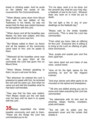 2
bread or drinking water. And he wrote       For six days, work is to be done, but
on the tablets the words of the            the seventh day shall be your holy day,
covenant-the Ten Commandments.             a Sabbath of rest to the Lord . Whoever
                                           does any work on it must be put to
29
 When Moses came down from Mount           death.
Sinai with the two tablets of the
                                           3
Testimony in his hands, he was not          Do not light a fire in any of your
aware that his face was radiant because    dwellings on the Sabbath day."
he had spoken with the Lord .
                                           4
                                            Moses said to the whole Israelite
30
 When Aaron and all the Israelites saw     community, "This is what the Lord has
Moses, his face was radiant, and they      commanded:
were afraid to come near him.
                                           5
                                            From what you have, take an offering
31
  But Moses called to them; so Aaron       for the Lord . Everyone who is willing is
and all the leaders of the community       to bring to the Lord an offering of gold,
came back to him, and he spoke to          silver and bronze;
them.
                                           6
                                             blue, purple and scarlet yarn and fine
32
  Afterward all the Israelites came near   linen; goat hair;
him, and he gave them all the
commands the Lord had given him on         7
                                            ram skins dyed red and hides of sea
Mount Sinai.                               cows ; acacia wood;
33
  When Moses finished speaking to          8
                                            olive oil for the light; spices for the
them, he put a veil over his face.         anointing oil and for the fragrant
                                           incense;
34
  But whenever he entered the Lord 's
presence to speak with him, he removed     9
                                           and onyx stones and other gems to be
the veil until he came out. And when he    mounted on the ephod and breastpiece.
came out and told the Israelites what he
had been commanded,                        10
                                            "All who are skilled among you are to
35
                                           come and make everything the Lord has
 they saw that his face was radiant.       commanded:
Then Moses would put the veil back
over his face until he went in to speak    11
                                            the tabernacle with its tent and its
with the Lord .
                                           covering, clasps, frames, crossbars,
                                           posts and bases;

35Moses       assembled the whole          12
                                             the ark with its poles and the
Israelite community and said to them,      atonement cover and the curtain that
"These are the things the Lord has         shields it;
commanded you to do:
 