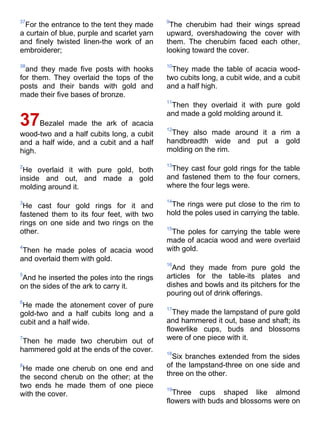 37                                           9
  For the entrance to the tent they made      The cherubim had their wings spread
a curtain of blue, purple and scarlet yarn   upward, overshadowing the cover with
and finely twisted linen-the work of an      them. The cherubim faced each other,
embroiderer;                                 looking toward the cover.

38                                           10
  and they made five posts with hooks          They made the table of acacia wood-
for them. They overlaid the tops of the      two cubits long, a cubit wide, and a cubit
posts and their bands with gold and          and a half high.
made their five bases of bronze.
                                             11
                                              Then they overlaid it with pure gold
                                             and made a gold molding around it.
37    Bezalel made the ark of acacia
                                             12
wood-two and a half cubits long, a cubit      They also made around it a rim a
and a half wide, and a cubit and a half      handbreadth wide and put a gold
high.                                        molding on the rim.

2                                            13
 He overlaid it with pure gold, both          They cast four gold rings for the table
inside and out, and made a gold              and fastened them to the four corners,
molding around it.                           where the four legs were.

3                                            14
 He cast four gold rings for it and           The rings were put close to the rim to
fastened them to its four feet, with two     hold the poles used in carrying the table.
rings on one side and two rings on the
                                             15
other.                                        The poles for carrying the table were
                                             made of acacia wood and were overlaid
4                                            with gold.
 Then he made poles of acacia wood
and overlaid them with gold.
                                             16
                                               And they made from pure gold the
5                                            articles for the table-its plates and
 And he inserted the poles into the rings
on the sides of the ark to carry it.         dishes and bowls and its pitchers for the
                                             pouring out of drink offerings.
6
 He made the atonement cover of pure         17
gold-two and a half cubits long and a          They made the lampstand of pure gold
cubit and a half wide.                       and hammered it out, base and shaft; its
                                             flowerlike cups, buds and blossoms
7
 Then he made two cherubim out of            were of one piece with it.
hammered gold at the ends of the cover.      18
                                               Six branches extended from the sides
8
 He made one cherub on one end and           of the lampstand-three on one side and
the second cherub on the other; at the       three on the other.
two ends he made them of one piece           19
with the cover.                                Three cups shaped like almond
                                             flowers with buds and blossoms were on
 