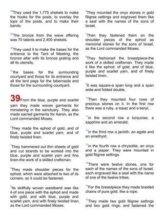 28                                             6
  They used the 1,775 shekels to make           They mounted the onyx stones in gold
the hooks for the posts, to overlay the        filigree settings and engraved them like
tops of the posts, and to make their           a seal with the names of the sons of
bands.                                         Israel.

29                                             7
 The bronze from the wave offering              Then they fastened them on the
was 70 talents and 2,400 shekels.              shoulder pieces of the ephod as
                                               memorial stones for the sons of Israel,
30
  They used it to make the bases for the       as the Lord commanded Moses.
entrance to the Tent of Meeting, the
                                               8
bronze altar with its bronze grating and        They fashioned the breastpiece-the
all its utensils,                              work of a skilled craftsman. They made
                                               it like the ephod: of gold, and of blue,
31
  the bases for the surrounding                purple and scarlet yarn, and of finely
courtyard and those for its entrance and       twisted linen.
all the tent pegs for the tabernacle and
                                               9
those for the surrounding courtyard.           It was square-a span long and a span
                                               wide-and folded double.

39From the blue, purple and scarlet            10
                                                 Then they mounted four rows of
                                               precious stones on it. In the first row
yarn they made woven garments for
ministering in the sanctuary. They also        there was a ruby, a topaz and a beryl;
made sacred garments for Aaron, as the         11
Lord commanded Moses.                           in the second row a turquoise, a
                                               sapphire and an emerald;
2
 They made the ephod of gold, and of           12
blue, purple and scarlet yarn, and of           in the third row a jacinth, an agate and
finely twisted linen.                          an amethyst;

3                                              13
  They hammered out thin sheets of gold         in the fourth row a chrysolite, an onyx
and cut strands to be worked into the          and a jasper. They were mounted in
blue, purple and scarlet yarn and fine         gold filigree settings.
linen-the work of a skilled craftsman.
                                               14
                                                 There were twelve stones, one for
4                                              each of the names of the sons of Israel,
 They made shoulder pieces for the
ephod, which were attached to two of its       each engraved like a seal with the name
corners, so it could be fastened.              of one of the twelve tribes.

5                                              15
 Its skillfully woven waistband was like        For the breastpiece they made braided
it-of one piece with the ephod and made        chains of pure gold, like a rope.
with gold, and with blue, purple and
                                               16
scarlet yarn, and with finely twisted linen,    They made two gold filigree settings
as the Lord commanded Moses.                   and two gold rings, and fastened the
 