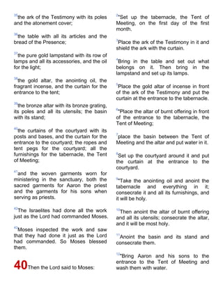 35                                            2
 the ark of the Testimony with its poles      "Set up the tabernacle, the Tent of
and the atonement cover;                      Meeting, on the first day of the first
                                              month.
36
 the table with all its articles and the
                                              3
bread of the Presence;                         Place the ark of the Testimony in it and
                                              shield the ark with the curtain.
37
  the pure gold lampstand with its row of
                                              4
lamps and all its accessories, and the oil     Bring in the table and set out what
for the light;                                belongs on it. Then bring in the
                                              lampstand and set up its lamps.
38
  the gold altar, the anointing oil, the
                                              5
fragrant incense, and the curtain for the      Place the gold altar of incense in front
entrance to the tent;                         of the ark of the Testimony and put the
                                              curtain at the entrance to the tabernacle.
39
  the bronze altar with its bronze grating,
                                              6
its poles and all its utensils; the basin      "Place the altar of burnt offering in front
with its stand;                               of the entrance to the tabernacle, the
                                              Tent of Meeting;
40
  the curtains of the courtyard with its
                                              7
posts and bases, and the curtain for the      place the basin between the Tent of
entrance to the courtyard; the ropes and      Meeting and the altar and put water in it.
tent pegs for the courtyard; all the
furnishings for the tabernacle, the Tent      8
                                               Set up the courtyard around it and put
of Meeting;                                   the curtain at the entrance to the
                                              courtyard.
41
 and the woven garments worn for
ministering in the sanctuary, both the        9
                                               "Take the anointing oil and anoint the
sacred garments for Aaron the priest          tabernacle and everything in it;
and the garments for his sons when            consecrate it and all its furnishings, and
serving as priests.                           it will be holy.
42
  The Israelites had done all the work        10
                                               Then anoint the altar of burnt offering
just as the Lord had commanded Moses.         and all its utensils; consecrate the altar,
                                              and it will be most holy.
43
  Moses inspected the work and saw
that they had done it just as the Lord        11
                                               Anoint the basin and its stand and
had commanded. So Moses blessed               consecrate them.
them.
                                              12
                                               "Bring Aaron and his sons to the
                                              entrance to the Tent of Meeting and
40Then the Lord said to Moses:                wash them with water.
 