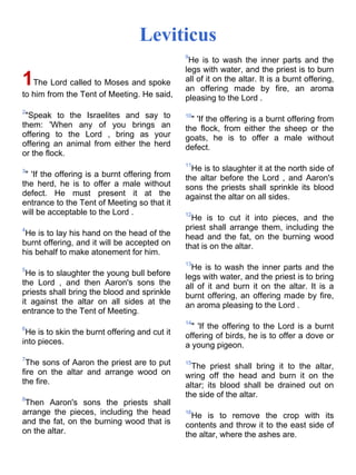 Leviticus
                                               9
                                                He is to wash the inner parts and the
                                               legs with water, and the priest is to burn
1The Lord called to Moses and spoke            all of it on the altar. It is a burnt offering,
                                               an offering made by fire, an aroma
to him from the Tent of Meeting. He said,      pleasing to the Lord .
2
 "Speak to the Israelites and say to           10
                                                 " 'If the offering is a burnt offering from
them: 'When any of you brings an               the flock, from either the sheep or the
offering to the Lord , bring as your           goats, he is to offer a male without
offering an animal from either the herd        defect.
or the flock.
                                               11
3                                                He is to slaughter it at the north side of
 " 'If the offering is a burnt offering from   the altar before the Lord , and Aaron's
the herd, he is to offer a male without        sons the priests shall sprinkle its blood
defect. He must present it at the              against the altar on all sides.
entrance to the Tent of Meeting so that it
will be acceptable to the Lord .               12
                                                 He is to cut it into pieces, and the
4                                              priest shall arrange them, including the
 He is to lay his hand on the head of the      head and the fat, on the burning wood
burnt offering, and it will be accepted on     that is on the altar.
his behalf to make atonement for him.
                                               13
5                                                He is to wash the inner parts and the
 He is to slaughter the young bull before      legs with water, and the priest is to bring
the Lord , and then Aaron's sons the           all of it and burn it on the altar. It is a
priests shall bring the blood and sprinkle     burnt offering, an offering made by fire,
it against the altar on all sides at the       an aroma pleasing to the Lord .
entrance to the Tent of Meeting.
                                               14
6                                                " 'If the offering to the Lord is a burnt
 He is to skin the burnt offering and cut it   offering of birds, he is to offer a dove or
into pieces.                                   a young pigeon.
7
 The sons of Aaron the priest are to put       15
                                                 The priest shall bring it to the altar,
fire on the altar and arrange wood on          wring off the head and burn it on the
the fire.                                      altar; its blood shall be drained out on
8
                                               the side of the altar.
 Then Aaron's sons the priests shall
arrange the pieces, including the head         16
                                                 He is to remove the crop with its
and the fat, on the burning wood that is       contents and throw it to the east side of
on the altar.                                  the altar, where the ashes are.
 