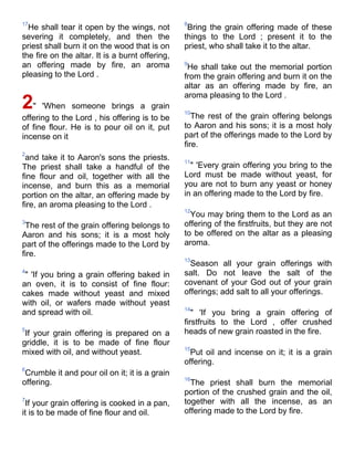 17                                               8
  He shall tear it open by the wings, not         Bring the grain offering made of these
severing it completely, and then the             things to the Lord ; present it to the
priest shall burn it on the wood that is on      priest, who shall take it to the altar.
the fire on the altar. It is a burnt offering,
an offering made by fire, an aroma               9
                                                  He shall take out the memorial portion
pleasing to the Lord .                           from the grain offering and burn it on the
                                                 altar as an offering made by fire, an
                                                 aroma pleasing to the Lord .
2"    'When someone brings a grain
                                                 10
offering to the Lord , his offering is to be        The rest of the grain offering belongs
of fine flour. He is to pour oil on it, put      to Aaron and his sons; it is a most holy
incense on it                                    part of the offerings made to the Lord by
                                                 fire.
2
 and take it to Aaron's sons the priests.        11
The priest shall take a handful of the             " 'Every grain offering you bring to the
fine flour and oil, together with all the        Lord must be made without yeast, for
incense, and burn this as a memorial             you are not to burn any yeast or honey
portion on the altar, an offering made by        in an offering made to the Lord by fire.
fire, an aroma pleasing to the Lord .
                                                 12
                                                   You may bring them to the Lord as an
3                                                offering of the firstfruits, but they are not
 The rest of the grain offering belongs to
Aaron and his sons; it is a most holy            to be offered on the altar as a pleasing
part of the offerings made to the Lord by        aroma.
fire.
                                                 13
                                                   Season all your grain offerings with
4                                                salt. Do not leave the salt of the
 " 'If you bring a grain offering baked in
an oven, it is to consist of fine flour:         covenant of your God out of your grain
cakes made without yeast and mixed               offerings; add salt to all your offerings.
with oil, or wafers made without yeast
                                                 14
and spread with oil.                                " 'If you bring a grain offering of
                                                 firstfruits to the Lord , offer crushed
5                                                heads of new grain roasted in the fire.
 If your grain offering is prepared on a
griddle, it is to be made of fine flour
                                                 15
mixed with oil, and without yeast.                 Put oil and incense on it; it is a grain
                                                 offering.
6
 Crumble it and pour oil on it; it is a grain
                                                 16
offering.                                          The priest shall burn the memorial
                                                 portion of the crushed grain and the oil,
7                                                together with all the incense, as an
 If your grain offering is cooked in a pan,
it is to be made of fine flour and oil.          offering made to the Lord by fire.
 