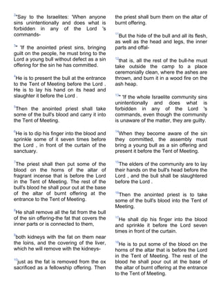 2
 "Say to the Israelites: 'When anyone         the priest shall burn them on the altar of
sins unintentionally and does what is         burnt offering.
forbidden in any of the Lord 's
commands-                                     11
                                               But the hide of the bull and all its flesh,
                                              as well as the head and legs, the inner
3
 " 'If the anointed priest sins, bringing     parts and offal-
guilt on the people, he must bring to the
Lord a young bull without defect as a sin     12
                                                that is, all the rest of the bull-he must
offering for the sin he has committed.        take outside the camp to a place
                                              ceremonially clean, where the ashes are
4
 He is to present the bull at the entrance    thrown, and burn it in a wood fire on the
to the Tent of Meeting before the Lord .      ash heap.
He is to lay his hand on its head and
slaughter it before the Lord .                13
                                                " 'If the whole Israelite community sins
                                              unintentionally and does what is
5
 Then the anointed priest shall take          forbidden in any of the Lord 's
some of the bull's blood and carry it into    commands, even though the community
the Tent of Meeting.                          is unaware of the matter, they are guilty.

6                                             14
 He is to dip his finger into the blood and     When they become aware of the sin
sprinkle some of it seven times before        they committed, the assembly must
the Lord , in front of the curtain of the     bring a young bull as a sin offering and
sanctuary.                                    present it before the Tent of Meeting.

7                                             15
 The priest shall then put some of the          The elders of the community are to lay
blood on the horns of the altar of            their hands on the bull's head before the
fragrant incense that is before the Lord      Lord , and the bull shall be slaughtered
in the Tent of Meeting. The rest of the       before the Lord .
bull's blood he shall pour out at the base
of the altar of burnt offering at the         16
                                               Then the anointed priest is to take
entrance to the Tent of Meeting.              some of the bull's blood into the Tent of
                                              Meeting.
8
 He shall remove all the fat from the bull
of the sin offering-the fat that covers the   17
                                                He shall dip his finger into the blood
inner parts or is connected to them,          and sprinkle it before the Lord seven
                                              times in front of the curtain.
9
 both kidneys with the fat on them near
the loins, and the covering of the liver,     18
                                                He is to put some of the blood on the
which he will remove with the kidneys-        horns of the altar that is before the Lord
                                              in the Tent of Meeting. The rest of the
10
 just as the fat is removed from the ox       blood he shall pour out at the base of
sacrificed as a fellowship offering. Then     the altar of burnt offering at the entrance
                                              to the Tent of Meeting.
 