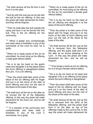 19                                            28
 He shall remove all the fat from it and        When he is made aware of the sin he
burn it on the altar,                         committed, he must bring as his offering
                                              for the sin he committed a female goat
20
  and do with this bull just as he did with   without defect.
the bull for the sin offering. In this way
                                              29
the priest will make atonement for them,        He is to lay his hand on the head of
and they will be forgiven.                    the sin offering and slaughter it at the
                                              place of the burnt offering.
21
 Then he shall take the bull outside the
                                              30
camp and burn it as he burned the first         Then the priest is to take some of the
bull. This is the sin offering for the        blood with his finger and put it on the
community.                                    horns of the altar of burnt offering and
                                              pour out the rest of the blood at the
22
 " 'When a leader sins unintentionally        base of the altar.
and does what is forbidden in any of the
                                              31
commands of the Lord his God, he is             He shall remove all the fat, just as the
guilty.                                       fat is removed from the fellowship
                                              offering, and the priest shall burn it on
23
  When he is made aware of the sin he         the altar as an aroma pleasing to the
committed, he must bring as his offering      Lord . In this way the priest will make
a male goat without defect.                   atonement for him, and he will be
                                              forgiven.
24
  He is to lay his hand on the goat's         32
head and slaughter it at the place where       " 'If he brings a lamb as his sin offering,
the burnt offering is slaughtered before      he is to bring a female without defect.
the Lord . It is a sin offering.
                                              33
                                                He is to lay his hand on its head and
25
  Then the priest shall take some of the      slaughter it for a sin offering at the place
blood of the sin offering with his finger     where the burnt offering is slaughtered.
and put it on the horns of the altar of
                                              34
burnt offering and pour out the rest of         Then the priest shall take some of the
the blood at the base of the altar.           blood of the sin offering with his finger
                                              and put it on the horns of the altar of
26
  He shall burn all the fat on the altar as   burnt offering and pour out the rest of
he burned the fat of the fellowship           the blood at the base of the altar.
offering. In this way the priest will make
                                              35
atonement for the man's sin, and he will        He shall remove all the fat, just as the
be forgiven.                                  fat is removed from the lamb of the
                                              fellowship offering, and the priest shall
27
  " 'If a member of the community sins        burn it on the altar on top of the
unintentionally and does what is              offerings made to the Lord by fire. In this
forbidden in any of the Lord 's               way the priest will make atonement for
commands, he is guilty.
 