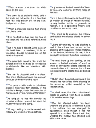 38                                            48
 "When a man or woman has white                 any woven or knitted material of linen
spots on the skin,                            or wool, any leather or anything made of
                                              leather-
39
  the priest is to examine them, and if
                                              49
the spots are dull white, it is a harmless      and if the contamination in the clothing,
rash that has broken out on the skin;         or leather, or woven or knitted material,
that person is clean.                         or any leather article, is greenish or
                                              reddish, it is a spreading mildew and
40
 "When a man has lost his hair and is         must be shown to the priest.
bald, he is clean.
                                              50
                                               The priest is to examine the mildew
41
  If he has lost his hair from the front of   and isolate the affected article for seven
his scalp and has a bald forehead, he is      days.
clean.
                                              51
                                                On the seventh day he is to examine it,
42
  But if he has a reddish-white sore on       and if the mildew has spread in the
his bald head or forehead, it is an           clothing, or the woven or knitted material,
infectious disease breaking out on his        or the leather, whatever its use, it is a
head or forehead.                             destructive mildew; the article is unclean.

                                              52
43
  The priest is to examine him, and if the      He must burn up the clothing, or the
swollen sore on his head or forehead is       woven or knitted material of wool or
reddish-white like an infectious skin         linen, or any leather article that has the
disease,                                      contamination in it, because the mildew
                                              is destructive; the article must be burned
44
 the man is diseased and is unclean.          up.
The priest shall pronounce him unclean        53
because of the sore on his head.                "But if, when the priest examines it, the
                                              mildew has not spread in the clothing, or
45                                            the woven or knitted material, or the
  "The person with such an infectious
disease must wear torn clothes, let his       leather article,
hair be unkempt, cover the lower part of      54
his face and cry out, 'Unclean! Unclean!'        he shall order that the contaminated
                                              article be washed. Then he is to isolate
46                                            it for another seven days.
  As long as he has the infection he
remains unclean. He must live alone; he       55
must live outside the camp.                     After the affected article has been
                                              washed, the priest is to examine it, and
47                                            if the mildew has not changed its
 "If any clothing is contaminated with
                                              appearance, even though it has not
mildew-any woolen or linen clothing,
                                              spread, it is unclean. Burn it with fire,
                                              whether the mildew has affected one
                                              side or the other.
 