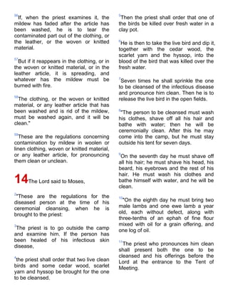 56                                             5
  If, when the priest examines it, the          Then the priest shall order that one of
mildew has faded after the article has         the birds be killed over fresh water in a
been washed, he is to tear the                 clay pot.
contaminated part out of the clothing, or
the leather, or the woven or knitted           6
                                                He is then to take the live bird and dip it,
material.                                      together with the cedar wood, the
                                               scarlet yarn and the hyssop, into the
57
  But if it reappears in the clothing, or in   blood of the bird that was killed over the
the woven or knitted material, or in the       fresh water.
leather article, it is spreading, and
whatever has the mildew must be                7
                                                Seven times he shall sprinkle the one
burned with fire.                              to be cleansed of the infectious disease
                                               and pronounce him clean. Then he is to
58
  The clothing, or the woven or knitted        release the live bird in the open fields.
material, or any leather article that has
been washed and is rid of the mildew,          8
                                                "The person to be cleansed must wash
must be washed again, and it will be           his clothes, shave off all his hair and
clean."                                        bathe with water; then he will be
                                               ceremonially clean. After this he may
59
  These are the regulations concerning         come into the camp, but he must stay
contamination by mildew in woolen or           outside his tent for seven days.
linen clothing, woven or knitted material,
or any leather article, for pronouncing        9
                                                On the seventh day he must shave off
them clean or unclean.                         all his hair; he must shave his head, his
                                               beard, his eyebrows and the rest of his
                                               hair. He must wash his clothes and
14The Lord said to Moses,                      bathe himself with water, and he will be
                                               clean.
2
 "These are the regulations for the            10
diseased person at the time of his               "On the eighth day he must bring two
ceremonial cleansing, when he is               male lambs and one ewe lamb a year
brought to the priest:                         old, each without defect, along with
                                               three-tenths of an ephah of fine flour
3                                              mixed with oil for a grain offering, and
 The priest is to go outside the camp          one log of oil.
and examine him. If the person has
been healed of his infectious skin             11
disease,                                         The priest who pronounces him clean
                                               shall present both the one to be
4                                              cleansed and his offerings before the
 the priest shall order that two live clean    Lord at the entrance to the Tent of
birds and some cedar wood, scarlet             Meeting.
yarn and hyssop be brought for the one
to be cleansed.
 