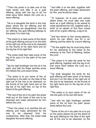 12                                               20
  "Then the priest is to take one of the           and offer it on the altar, together with
male lambs and offer it as a guilt               the grain offering, and make atonement
offering, along with the log of oil; he          for him, and he will be clean.
shall wave them before the Lord as a
wave offering.                                   21
                                                   "If, however, he is poor and cannot
                                                 afford these, he must take one male
13
  He is to slaughter the lamb in the holy        lamb as a guilt offering to be waved to
place where the sin offering and the             make atonement for him, together with a
burnt offering are slaughtered. Like the         tenth of an ephah of fine flour mixed
sin offering, the guilt offering belongs to      with oil for a grain offering, a log of oil,
the priest; it is most holy.
                                                 22
                                                   and two doves or two young pigeons,
14
  The priest is to take some of the blood        which he can afford, one for a sin
of the guilt offering and put it on the lobe     offering and the other for a burnt offering.
of the right ear of the one to be cleansed,
on the thumb of his right hand and on            23
                                                   "On the eighth day he must bring them
the big toe of his right foot.                   for his cleansing to the priest at the
                                                 entrance to the Tent of Meeting, before
15
  The priest shall then take some of the         the Lord .
log of oil, pour it in the palm of his own
left hand,                                       24
                                                  The priest is to take the lamb for the
                                                 guilt offering, together with the log of oil,
16
  dip his right forefinger into the oil in his   and wave them before the Lord as a
palm, and with his finger sprinkle some          wave offering.
of it before the Lord seven times.
                                                 25
                                                   He shall slaughter the lamb for the
17
  The priest is to put some of the oil           guilt offering and take some of its blood
remaining in his palm on the lobe of the         and put it on the lobe of the right ear of
right ear of the one to be cleansed, on          the one to be cleansed, on the thumb of
the thumb of his right hand and on the           his right hand and on the big toe of his
big toe of his right foot, on top of the         right foot.
blood of the guilt offering.
                                                 26
                                                   The priest is to pour some of the oil
18
  The rest of the oil in his palm the priest     into the palm of his own left hand,
shall put on the head of the one to be
cleansed and make atonement for him              27
                                                   and with his right forefinger sprinkle
before the Lord .                                some of the oil from his palm seven
                                                 times before the Lord .
19
  "Then the priest is to sacrifice the sin
offering and make atonement for the              28
                                                   Some of the oil in his palm he is to put
one to be cleansed from his                      on the same places he put the blood of
uncleanness. After that, the priest shall        the guilt offering-on the lobe of the right
slaughter the burnt offering                     ear of the one to be cleansed, on the
 