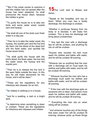 48
  "But if the priest comes to examine it
and the mildew has not spread after the
house has been plastered, he shall
                                                15   The Lord said to Moses and
                                                Aaron,
pronounce the house clean, because
the mildew is gone.                             2
                                                 "Speak to the Israelites and say to
49                                              them: 'When any man has a bodily
  To purify the house he is to take two         discharge, the discharge is unclean.
birds and some cedar wood, scarlet
yarn and hyssop.                                3
                                                 Whether it continues flowing from his
50                                              body or is blocked, it will make him
 He shall kill one of the birds over fresh      unclean. This is how his discharge will
water in a clay pot.                            bring about uncleanness:
51
  Then he is to take the cedar wood, the        4
                                                  " 'Any bed the man with a discharge
hyssop, the scarlet yarn and the live bird,     lies on will be unclean, and anything he
dip them into the blood of the dead bird        sits on will be unclean.
and the fresh water, and sprinkle the
house seven times.                              5
                                                 Anyone who touches his bed must
52                                              wash his clothes and bathe with water,
  He shall purify the house with the            and he will be unclean till evening.
bird's blood, the fresh water, the live bird,
the cedar wood, the hyssop and the              6
scarlet yarn.                                    Whoever sits on anything that the man
                                                with a discharge sat on must wash his
53                                              clothes and bathe with water, and he will
  Then he is to release the live bird in        be unclean till evening.
the open fields outside the town. In this
way he will make atonement for the              7
house, and it will be clean."                    " 'Whoever touches the man who has a
                                                discharge must wash his clothes and
54                                              bathe with water, and he will be unclean
  These are the regulations for any             till evening.
infectious skin disease, for an itch,
                                                8
55                                               " 'If the man with the discharge spits on
 for mildew in clothing or in a house,          someone who is clean, that person must
56
                                                wash his clothes and bathe with water,
 and for a swelling, a rash or a bright         and he will be unclean till evening.
spot,
                                                9
57
                                                 " 'Everything the man sits on when
  to determine when something is clean          riding will be unclean,
or unclean. These are the regulations
for infectious skin diseases and mildew.        10
                                                  and whoever touches any of the things
                                                that were under him will be unclean till
                                                evening; whoever picks up those things
 