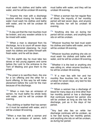 must wash his clothes and bathe with          must bathe with water, and they will be
water, and he will be unclean till evening.   unclean till evening.

11                                            19
  " 'Anyone the man with a discharge            " 'When a woman has her regular flow
touches without rinsing his hands with        of blood, the impurity of her monthly
water must wash his clothes and bathe         period will last seven days, and anyone
with water, and he will be unclean till       who touches her will be unclean till
evening.                                      evening.

12                                            20
 " 'A clay pot that the man touches must        " 'Anything she lies on during her
be broken, and any wooden article is to       period will be unclean, and anything she
be rinsed with water.                         sits on will be unclean.

13                                            21
  " 'When a man is cleansed from his            Whoever touches her bed must wash
discharge, he is to count off seven days      his clothes and bathe with water, and he
for his ceremonial cleansing; he must         will be unclean till evening.
wash his clothes and bathe himself with
fresh water, and he will be clean.            22
                                               Whoever touches anything she sits on
                                              must wash his clothes and bathe with
14
 On the eighth day he must take two           water, and he will be unclean till evening.
doves or two young pigeons and come
before the Lord to the entrance to the        23
                                               Whether it is the bed or anything she
Tent of Meeting and give them to the          was sitting on, when anyone touches it,
priest.                                       he will be unclean till evening.
15
  The priest is to sacrifice them, the one    24
                                               " 'If a man lies with her and her
for a sin offering and the other for a        monthly flow touches him, he will be
burnt offering. In this way he will make      unclean for seven days; any bed he lies
atonement before the Lord for the man         on will be unclean.
because of his discharge.
                                              25
16
                                                " 'When a woman has a discharge of
 " 'When a man has an emission of             blood for many days at a time other than
semen, he must bathe his whole body           her monthly period or has a discharge
with water, and he will be unclean till       that continues beyond her period, she
evening.                                      will be unclean as long as she has the
                                              discharge, just as in the days of her
17
 Any clothing or leather that has semen       period.
on it must be washed with water, and it
will be unclean till evening.                 26
                                                Any bed she lies on while her
                                              discharge continues will be unclean, as
18
  When a man lies with a woman and            is her bed during her monthly period,
there is an emission of semen, both           and anything she sits on will be unclean,
                                              as during her period.
 