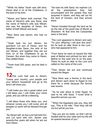 28                                          5
  While his father Terah was still alive,    He took his wife Sarai, his nephew Lot,
Haran died in Ur of the Chaldeans, in       all    the   possessions      they  had
the land of his birth.                      accumulated and the people they had
                                            acquired in Haran, and they set out for
29
  Abram and Nahor both married. The         the land of Canaan, and they arrived
name of Abram's wife was Sarai, and         there.
the name of Nahor's wife was Milcah;
                                            6
she was the daughter of Haran, the           Abram traveled through the land as far
father of both Milcah and Iscah.            as the site of the great tree of Moreh at
                                            Shechem. At that time the Canaanites
30
 Now Sarai was barren; she had no           were in the land.
children.
                                            7
                                             The Lord appeared to Abram and said,
31
  Terah took his son Abram, his             "To your offspring I will give this land."
grandson Lot son of Haran, and his          So he built an altar there to the Lord ,
daughter-in-law Sarai, the wife of his      who had appeared to him.
son Abram, and together they set out
                                            8
from Ur of the Chaldeans to go to            From there he went on toward the hills
Canaan. But when they came to Haran,        east of Bethel and pitched his tent, with
they settled there.                         Bethel on the west and Ai on the east.
                                            There he built an altar to the Lord and
32
 Terah lived 205 years, and he died in      called on the name of the Lord .
Haran.
                                            9
                                             Then Abram set out and continued
                                            toward the Negev.
12The         Lord had said to Abram,       10
                                              Now there was a famine in the land,
"Leave your country, your people and
your father's household and go to the       and Abram went down to Egypt to live
land I will show you.                       there for a while because the famine
                                            was severe.
2
 "I will make you into a great nation and   11
I will bless you; I will make your name      As he was about to enter Egypt, he
great, and you will be a blessing.          said to his wife Sarai, "I know what a
                                            beautiful woman you are.
3
 I will bless those who bless you, and      12
whoever curses you I will curse; and all     When the Egyptians see you, they will
peoples on earth will be blessed through    say, 'This is his wife.' Then they will kill
you."                                       me but will let you live.

                                            13
4
 So Abram left, as the Lord had told him;     Say you are my sister, so that I will be
and Lot went with him. Abram was            treated well for your sake and my life will
seventy-five years old when he set out      be spared because of you."
from Haran.
 