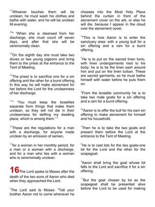 27
   Whoever touches them will be                chooses into the Most Holy Place
unclean; he must wash his clothes and          behind the curtain in front of the
bathe with water, and he will be unclean       atonement cover on the ark, or else he
till evening.                                  will die, because I appear in the cloud
                                               over the atonement cover.
28
  " 'When she is cleansed from her
                                               3
discharge, she must count off seven             "This is how Aaron is to enter the
days, and after that she will be               sanctuary area: with a young bull for a
ceremonially clean.                            sin offering and a ram for a burnt
                                               offering.
29
  On the eighth day she must take two
                                               4
doves or two young pigeons and bring            He is to put on the sacred linen tunic,
them to the priest at the entrance to the      with linen undergarments next to his
Tent of Meeting.                               body; he is to tie the linen sash around
                                               him and put on the linen turban. These
30
  The priest is to sacrifice one for a sin     are sacred garments; so he must bathe
offering and the other for a burnt offering.   himself with water before he puts them
In this way he will make atonement for         on.
her before the Lord for the uncleanness
                                               5
of her discharge.                               From the Israelite community he is to
                                               take two male goats for a sin offering
31
  " 'You must keep the Israelites              and a ram for a burnt offering.
separate from things that make them
                                               6
unclean, so they will not die in their          "Aaron is to offer the bull for his own sin
uncleanness for defiling my dwelling           offering to make atonement for himself
place, which is among them.' "                 and his household.

32                                             7
 These are the regulations for a man            Then he is to take the two goats and
with a discharge, for anyone made              present them before the Lord at the
unclean by an emission of semen,               entrance to the Tent of Meeting.

33                                             8
 for a woman in her monthly period, for         He is to cast lots for the two goats-one
a man or a woman with a discharge,             lot for the Lord and the other for the
and for a man who lies with a woman            scapegoat.
who is ceremonially unclean.
                                               9
                                                Aaron shall bring the goat whose lot
                                               falls to the Lord and sacrifice it for a sin
16    The Lord spoke to Moses after the        offering.
death of the two sons of Aaron who died        10
when they approached the Lord .                 But the goat chosen by lot as the
                                               scapegoat shall be presented alive
2
 The Lord said to Moses: "Tell your            before the Lord to be used for making
brother Aaron not to come whenever he
 