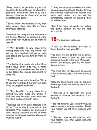7                                               15
 They must no longer offer any of their          " 'Anyone, whether native-born or alien,
sacrifices to the goat idols to whom they       who eats anything found dead or torn by
prostitute themselves. This is to be a          wild animals must wash his clothes and
lasting ordinance for them and for the          bathe with water, and he will be
generations to come.'                           ceremonially unclean till evening; then
                                                he will be clean.
8
  "Say to them: 'Any Israelite or any alien
                                                16
living among them who offers a burnt              But if he does not wash his clothes
offering or sacrifice                           and bathe himself, he will be held
                                                responsible.' "
9
 and does not bring it to the entrance to
the Tent of Meeting to sacrifice it to the
Lord -that man must be cut off from his
people.
                                                18The Lord said to Moses,
                                                2
10                                               "Speak to the Israelites and say to
 " 'Any Israelite or any alien living           them: 'I am the Lord your God.
among them who eats any blood-I will
set my face against that person who             3
eats blood and will cut him off from his         You must not do as they do in Egypt,
people.                                         where you used to live, and you must
                                                not do as they do in the land of Canaan,
11                                              where I am bringing you. Do not follow
  For the life of a creature is in the blood,   their practices.
and I have given it to you to make
atonement for yourselves on the altar; it       4
is the blood that makes atonement for            You must obey my laws and be careful
one's life.                                     to follow my decrees. I am the Lord your
                                                God.
12
   Therefore I say to the Israelites, "None     5
of you may eat blood, nor may an alien           Keep my decrees and laws, for the man
living among you eat blood."                    who obeys them will live by them. I am
                                                the Lord .
13
  " 'Any Israelite or any alien living          6
among you who hunts any animal or                " 'No one is to approach any close
bird that may be eaten must drain out           relative to have sexual relations. I am
the blood and cover it with earth,              the Lord .

                                                7
14
  because the life of every creature is its      " 'Do not dishonor your father by having
blood. That is why I have said to the           sexual relations with your mother. She is
Israelites, "You must not eat the blood of      your mother; do not have relations with
any creature, because the life of every         her.
creature is its blood; anyone who eats it       8
must be cut off."                                " 'Do not have sexual relations with
                                                your father's wife; that would dishonor
                                                your father.
 