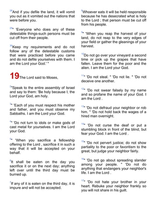 28                                               8
 And if you defile the land, it will vomit        Whoever eats it will be held responsible
you out as it vomited out the nations that       because he has desecrated what is holy
were before you.                                 to the Lord ; that person must be cut off
                                                 from his people.
29
 " 'Everyone who does any of these
                                                 9
detestable things-such persons must be            " 'When you reap the harvest of your
cut off from their people.                       land, do not reap to the very edges of
                                                 your field or gather the gleanings of your
30
  Keep my requirements and do not                harvest.
follow any of the detestable customs
                                                 10
that were practiced before you came                Do not go over your vineyard a second
and do not defile yourselves with them. I        time or pick up the grapes that have
am the Lord your God.' "                         fallen. Leave them for the poor and the
                                                 alien. I am the Lord your God.

19The Lord said to Moses,                        11
                                                  " 'Do not steal. " 'Do not lie. " 'Do not
                                                 deceive one another.
2
 "Speak to the entire assembly of Israel         12
and say to them: 'Be holy because I, the          " 'Do not swear falsely by my name
Lord your God, am holy.                          and so profane the name of your God. I
                                                 am the Lord .
3
 " 'Each of you must respect his mother          13
and father, and you must observe my                " 'Do not defraud your neighbor or rob
Sabbaths. I am the Lord your God.                him. " 'Do not hold back the wages of a
                                                 hired man overnight.
4
 " 'Do not turn to idols or make gods of         14
cast metal for yourselves. I am the Lord           " 'Do not curse the deaf or put a
your God.                                        stumbling block in front of the blind, but
                                                 fear your God. I am the Lord .
5
 " 'When you sacrifice a fellowship              15
offering to the Lord , sacrifice it in such a     " 'Do not pervert justice; do not show
way that it will be accepted on your             partiality to the poor or favoritism to the
behalf.                                          great, but judge your neighbor fairly.

                                                 16
6
 It shall be eaten on the day you                   " 'Do not go about spreading slander
sacrifice it or on the next day; anything        among your people. " 'Do not do
left over until the third day must be            anything that endangers your neighbor's
burned up.                                       life. I am the Lord .

                                                 17
7
 If any of it is eaten on the third day, it is    " 'Do not hate your brother in your
impure and will not be accepted.                 heart. Rebuke your neighbor frankly so
                                                 you will not share in his guilt.
 