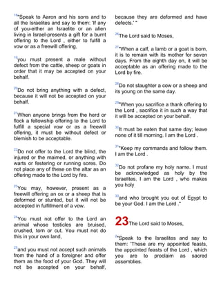18
   "Speak to Aaron and his sons and to         because they are deformed and have
all the Israelites and say to them: 'If any    defects.' "
of you-either an Israelite or an alien
living in Israel-presents a gift for a burnt   26
                                                   The Lord said to Moses,
offering to the Lord , either to fulfill a
vow or as a freewill offering,                 27
                                                  "When a calf, a lamb or a goat is born,
19
                                               it is to remain with its mother for seven
 you must present a male without               days. From the eighth day on, it will be
defect from the cattle, sheep or goats in      acceptable as an offering made to the
order that it may be accepted on your          Lord by fire.
behalf.
                                               28
20
                                                 Do not slaughter a cow or a sheep and
 Do not bring anything with a defect,          its young on the same day.
because it will not be accepted on your
behalf.                                        29
                                                  "When you sacrifice a thank offering to
21
                                               the Lord , sacrifice it in such a way that
  When anyone brings from the herd or          it will be accepted on your behalf.
flock a fellowship offering to the Lord to
fulfill a special vow or as a freewill         30
                                                It must be eaten that same day; leave
offering, it must be without defect or
                                               none of it till morning. I am the Lord .
blemish to be acceptable.
                                               31
22                                               "Keep my commands and follow them.
  Do not offer to the Lord the blind, the      I am the Lord .
injured or the maimed, or anything with
warts or festering or running sores. Do        32
not place any of these on the altar as an        Do not profane my holy name. I must
offering made to the Lord by fire.             be acknowledged as holy by the
                                               Israelites. I am the Lord , who makes
23                                             you holy
  You may, however, present as a
freewill offering an ox or a sheep that is     33
deformed or stunted, but it will not be         and who brought you out of Egypt to
accepted in fulfillment of a vow.              be your God. I am the Lord ."

24
  You must not offer to the Lord an
animal whose testicles are bruised,            23The Lord said to Moses,
crushed, torn or cut. You must not do
this in your own land,                         2
                                                "Speak to the Israelites and say to
                                               them: 'These are my appointed feasts,
25
  and you must not accept such animals         the appointed feasts of the Lord , which
from the hand of a foreigner and offer         you are to proclaim as sacred
them as the food of your God. They will        assemblies.
not be accepted on your behalf,
 