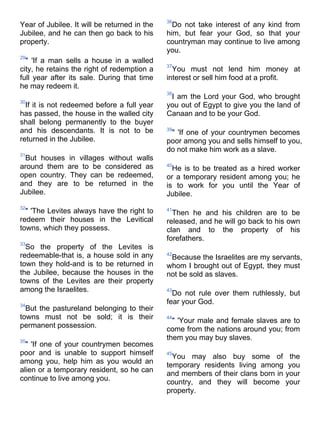 36
Year of Jubilee. It will be returned in the     Do not take interest of any kind from
Jubilee, and he can then go back to his       him, but fear your God, so that your
property.                                     countryman may continue to live among
                                              you.
29
  " 'If a man sells a house in a walled
                                              37
city, he retains the right of redemption a      You must not lend him money at
full year after its sale. During that time    interest or sell him food at a profit.
he may redeem it.
                                              38
                                               I am the Lord your God, who brought
30
  If it is not redeemed before a full year    you out of Egypt to give you the land of
has passed, the house in the walled city      Canaan and to be your God.
shall belong permanently to the buyer
and his descendants. It is not to be          39
                                               " 'If one of your countrymen becomes
returned in the Jubilee.                      poor among you and sells himself to you,
                                              do not make him work as a slave.
31
 But houses in villages without walls
around them are to be considered as           40
                                                He is to be treated as a hired worker
open country. They can be redeemed,           or a temporary resident among you; he
and they are to be returned in the            is to work for you until the Year of
Jubilee.                                      Jubilee.
32
  " 'The Levites always have the right to     41
                                                Then he and his children are to be
redeem their houses in the Levitical          released, and he will go back to his own
towns, which they possess.                    clan and to the property of his
                                              forefathers.
33
  So the property of the Levites is
redeemable-that is, a house sold in any       42
                                               Because the Israelites are my servants,
town they hold-and is to be returned in       whom I brought out of Egypt, they must
the Jubilee, because the houses in the        not be sold as slaves.
towns of the Levites are their property
among the Israelites.                         43
                                                Do not rule over them ruthlessly, but
34
                                              fear your God.
  But the pastureland belonging to their
towns must not be sold; it is their           44
                                                " 'Your male and female slaves are to
permanent possession.
                                              come from the nations around you; from
35
                                              them you may buy slaves.
  " 'If one of your countrymen becomes
poor and is unable to support himself         45
                                                You may also buy some of the
among you, help him as you would an
                                              temporary residents living among you
alien or a temporary resident, so he can
                                              and members of their clans born in your
continue to live among you.                   country, and they will become your
                                              property.
 