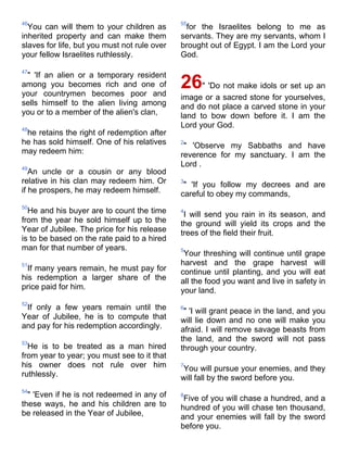 46                                            55
  You can will them to your children as        for the Israelites belong to me as
inherited property and can make them          servants. They are my servants, whom I
slaves for life, but you must not rule over   brought out of Egypt. I am the Lord your
your fellow Israelites ruthlessly.            God.

47
 " 'If an alien or a temporary resident
among you becomes rich and one of
your countrymen becomes poor and
                                              26    " 'Do not make idols or set up an
                                              image or a sacred stone for yourselves,
sells himself to the alien living among       and do not place a carved stone in your
you or to a member of the alien's clan,       land to bow down before it. I am the
48
                                              Lord your God.
 he retains the right of redemption after
he has sold himself. One of his relatives     2
                                               " 'Observe my Sabbaths and have
may redeem him:                               reverence for my sanctuary. I am the
49
                                              Lord .
   An uncle or a cousin or any blood
relative in his clan may redeem him. Or       3
                                               " 'If you follow my decrees and are
if he prospers, he may redeem himself.        careful to obey my commands,
50
  He and his buyer are to count the time      4
                                               I will send you rain in its season, and
from the year he sold himself up to the       the ground will yield its crops and the
Year of Jubilee. The price for his release    trees of the field their fruit.
is to be based on the rate paid to a hired
man for that number of years.                 5
                                               Your threshing will continue until grape
51                                            harvest and the grape harvest will
  If many years remain, he must pay for       continue until planting, and you will eat
his redemption a larger share of the          all the food you want and live in safety in
price paid for him.                           your land.
52
 If only a few years remain until the         6
                                               " 'I will grant peace in the land, and you
Year of Jubilee, he is to compute that        will lie down and no one will make you
and pay for his redemption accordingly.       afraid. I will remove savage beasts from
53
                                              the land, and the sword will not pass
  He is to be treated as a man hired          through your country.
from year to year; you must see to it that
his owner does not rule over him              7
                                              You will pursue your enemies, and they
ruthlessly.                                   will fall by the sword before you.
54
  " 'Even if he is not redeemed in any of     8
                                               Five of you will chase a hundred, and a
these ways, he and his children are to        hundred of you will chase ten thousand,
be released in the Year of Jubilee,           and your enemies will fall by the sword
                                              before you.
 