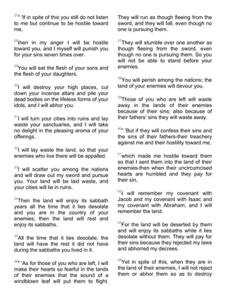 27
  " 'If in spite of this you still do not listen   They will run as though fleeing from the
to me but continue to be hostile toward            sword, and they will fall, even though no
me,                                                one is pursuing them.

28                                                 37
  then in my anger I will be hostile                 They will stumble over one another as
toward you, and I myself will punish you           though fleeing from the sword, even
for your sins seven times over.                    though no one is pursuing them. So you
                                                   will not be able to stand before your
29
  You will eat the flesh of your sons and          enemies.
the flesh of your daughters.
                                                   38
                                                     You will perish among the nations; the
30
  I will destroy your high places, cut             land of your enemies will devour you.
down your incense altars and pile your
                                                   39
dead bodies on the lifeless forms of your            Those of you who are left will waste
idols, and I will abhor you.                       away in the lands of their enemies
                                                   because of their sins; also because of
31
  I will turn your cities into ruins and lay       their fathers' sins they will waste away.
waste your sanctuaries, and I will take
                                                   40
no delight in the pleasing aroma of your             " 'But if they will confess their sins and
offerings.                                         the sins of their fathers-their treachery
                                                   against me and their hostility toward me,
32
 I will lay waste the land, so that your
                                                   41
enemies who live there will be appalled.             which made me hostile toward them
                                                   so that I sent them into the land of their
33
 I will scatter you among the nations              enemies-then when their uncircumcised
and will draw out my sword and pursue              hearts are humbled and they pay for
you. Your land will be laid waste, and             their sin,
your cities will lie in ruins.
                                                   42
                                                     I will remember my covenant with
34
 Then the land will enjoy its sabbath              Jacob and my covenant with Isaac and
years all the time that it lies desolate           my covenant with Abraham, and I will
and you are in the country of your                 remember the land.
enemies; then the land will rest and
                                                   43
enjoy its sabbaths.                                  For the land will be deserted by them
                                                   and will enjoy its sabbaths while it lies
35
  All the time that it lies desolate, the          desolate without them. They will pay for
land will have the rest it did not have            their sins because they rejected my laws
during the sabbaths you lived in it.               and abhorred my decrees.

                                                   44
36
  " 'As for those of you who are left, I will        Yet in spite of this, when they are in
make their hearts so fearful in the lands          the land of their enemies, I will not reject
of their enemies that the sound of a               them or abhor them so as to destroy
windblown leaf will put them to flight.
 