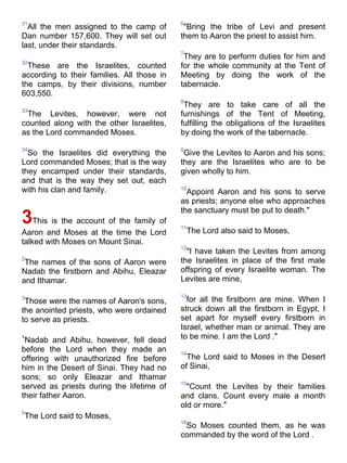 31                                          6
  All the men assigned to the camp of        "Bring the tribe of Levi and present
Dan number 157,600. They will set out       them to Aaron the priest to assist him.
last, under their standards.
                                            7
                                             They are to perform duties for him and
32
  These are the Israelites, counted         for the whole community at the Tent of
according to their families. All those in   Meeting by doing the work of the
the camps, by their divisions, number       tabernacle.
603,550.
                                            8
                                             They are to take care of all the
33
 The Levites, however, were not             furnishings of the Tent of Meeting,
counted along with the other Israelites,    fulfilling the obligations of the Israelites
as the Lord commanded Moses.                by doing the work of the tabernacle.

34                                          9
  So the Israelites did everything the       Give the Levites to Aaron and his sons;
Lord commanded Moses; that is the way       they are the Israelites who are to be
they encamped under their standards,        given wholly to him.
and that is the way they set out, each
with his clan and family.                   10
                                              Appoint Aaron and his sons to serve
                                            as priests; anyone else who approaches
                                            the sanctuary must be put to death."
3This is the account of the family of       11
Aaron and Moses at the time the Lord            The Lord also said to Moses,
talked with Moses on Mount Sinai.
                                            12
                                              "I have taken the Levites from among
2                                           the Israelites in place of the first male
 The names of the sons of Aaron were
Nadab the firstborn and Abihu, Eleazar      offspring of every Israelite woman. The
and Ithamar.                                Levites are mine,

3                                           13
 Those were the names of Aaron's sons,        for all the firstborn are mine. When I
the anointed priests, who were ordained     struck down all the firstborn in Egypt, I
to serve as priests.                        set apart for myself every firstborn in
                                            Israel, whether man or animal. They are
4
 Nadab and Abihu, however, fell dead        to be mine. I am the Lord ."
before the Lord when they made an           14
offering with unauthorized fire before        The Lord said to Moses in the Desert
him in the Desert of Sinai. They had no     of Sinai,
sons; so only Eleazar and Ithamar
                                            15
served as priests during the lifetime of      "Count the Levites by their families
their father Aaron.                         and clans. Count every male a month
                                            old or more."
5
The Lord said to Moses,
                                            16
                                             So Moses counted them, as he was
                                            commanded by the word of the Lord .
 