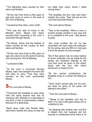42
  The Merarites were counted by their         not defile their camp, where I dwell
clans and families.                           among them."

43                                            4
  All the men from thirty to fifty years of    The Israelites did this; they sent them
age who came to serve in the work at          outside the camp. They did just as the
the Tent of Meeting,                          Lord had instructed Moses.

44                                            5
    counted by their clans, were 3,200.       The Lord said to Moses,

45                                            6
 This was the total of those in the            "Say to the Israelites: 'When a man or
Merarite clans. Moses and Aaron               woman wrongs another in any way and
counted them according to the Lord 's         so is unfaithful to the Lord , that person
command through Moses.                        is guilty

46                                            7
  So Moses, Aaron and the leaders of           and must confess the sin he has
Israel counted all the Levites by their       committed. He must make full restitution
clans and families.                           for his wrong, add one fifth to it and give
                                              it all to the person he has wronged.
47
 All the men from thirty to fifty years of
                                              8
age who came to do the work of serving         But if that person has no close relative
and carrying the Tent of Meeting              to whom restitution can be made for the
                                              wrong, the restitution belongs to the
48
    numbered 8,580.                           Lord and must be given to the priest,
                                              along with the ram with which
49
  At the Lord 's command through              atonement is made for him.
Moses, each was assigned his work and         9
told what to carry. Thus they were             All the sacred contributions the
counted, as the Lord commanded                Israelites bring to a priest will belong to
Moses.                                        him.

                                              10
                                               Each man's sacred gifts are his own,
5The Lord said to Moses,                      but what he gives to the priest will
                                              belong to the priest.' "
2
 "Command the Israelites to send away         11
                                                  Then the Lord said to Moses,
from the camp anyone who has an
infectious skin disease or a discharge of     12
any kind, or who is ceremonially unclean        "Speak to the Israelites and say to
because of a dead body.                       them: 'If a man's wife goes astray and is
                                              unfaithful to him
3
 Send away male and female alike;             13
send them outside the camp so they will         by sleeping with another man, and this
                                              is hidden from her husband and her
                                              impurity is undetected (since there is no
 