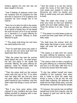 21
witness against her and she has not              here the priest is to put the woman
been caught in the act),                       under this curse of the oath-"may the
                                               Lord cause your people to curse and
14
  and if feelings of jealousy come over        denounce you when he causes your
her husband and he suspects his wife           thigh to waste away and your abdomen
and she is impure-or if he is jealous and      to swell.
suspects her even though she is not
                                               22
impure-                                          May this water that brings a curse
                                               enter your body so that your abdomen
15
  then he is to take his wife to the priest.   swells and your thigh wastes away. " "
He must also take an offering of a tenth       'Then the woman is to say, "Amen. So
of an ephah of barley flour on her behalf.     be it."
He must not pour oil on it or put incense
                                               23
on it, because it is a grain offering for        " 'The priest is to write these curses on
jealousy, a reminder offering to draw          a scroll and then wash them off into the
attention to guilt.                            bitter water.

16                                             24
 " 'The priest shall bring her and have          He shall have the woman drink the
her stand before the Lord .                    bitter water that brings a curse, and this
                                               water will enter her and cause bitter
17
  Then he shall take some holy water in        suffering.
a clay jar and put some dust from the
                                               25
tabernacle floor into the water.                 The priest is to take from her hands
                                               the grain offering for jealousy, wave it
18
  After the priest has had the woman           before the Lord and bring it to the altar.
stand before the Lord , he shall loosen
                                               26
her hair and place in her hands the              The priest is then to take a handful of
reminder offering, the grain offering for      the grain offering as a memorial offering
jealousy, while he himself holds the           and burn it on the altar; after that, he is
bitter water that brings a curse.              to have the woman drink the water.

19                                             27
  Then the priest shall put the woman           If she has defiled herself and been
under oath and say to her, "If no other        unfaithful to her husband, then when
man has slept with you and you have            she is made to drink the water that
not gone astray and become impure              brings a curse, it will go into her and
while married to your husband, may this        cause bitter suffering; her abdomen will
bitter water that brings a curse not harm      swell and her thigh waste away, and she
you.                                           will become accursed among her people.

20                                             28
  But if you have gone astray while             If, however, the woman has not defiled
married to your husband and you have           herself and is free from impurity, she will
defiled yourself by sleeping with a man        be cleared of guilt and will be able to
other than your husband"-                      have children.
 