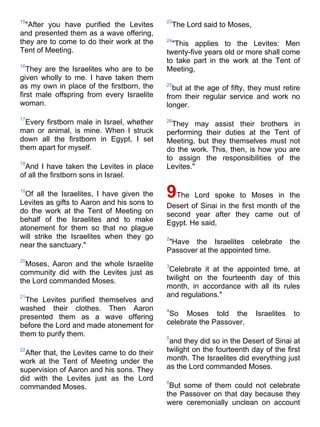 15                                           23
  "After you have purified the Levites           The Lord said to Moses,
and presented them as a wave offering,
they are to come to do their work at the     24
                                               "This applies to the Levites: Men
Tent of Meeting.                             twenty-five years old or more shall come
                                             to take part in the work at the Tent of
16
   They are the Israelites who are to be     Meeting,
given wholly to me. I have taken them
as my own in place of the firstborn, the     25
                                               but at the age of fifty, they must retire
first male offspring from every Israelite    from their regular service and work no
woman.                                       longer.
17
  Every firstborn male in Israel, whether    26
                                               They may assist their brothers in
man or animal, is mine. When I struck        performing their duties at the Tent of
down all the firstborn in Egypt, I set       Meeting, but they themselves must not
them apart for myself.                       do the work. This, then, is how you are
                                             to assign the responsibilities of the
18
  And I have taken the Levites in place      Levites."
of all the firstborn sons in Israel.

19
  Of all the Israelites, I have given the
Levites as gifts to Aaron and his sons to
                                             9The    Lord spoke to Moses in the
                                             Desert of Sinai in the first month of the
do the work at the Tent of Meeting on        second year after they came out of
behalf of the Israelites and to make         Egypt. He said,
atonement for them so that no plague
will strike the Israelites when they go      2
near the sanctuary."                          "Have the Israelites celebrate            the
                                             Passover at the appointed time.
20
  Moses, Aaron and the whole Israelite       3
community did with the Levites just as        Celebrate it at the appointed time, at
the Lord commanded Moses.                    twilight on the fourteenth day of this
                                             month, in accordance with all its rules
21                                           and regulations."
  The Levites purified themselves and
washed their clothes. Then Aaron             4
presented them as a wave offering             So Moses told the            Israelites    to
before the Lord and made atonement for       celebrate the Passover,
them to purify them.                         5
                                              and they did so in the Desert of Sinai at
22
  After that, the Levites came to do their   twilight on the fourteenth day of the first
work at the Tent of Meeting under the        month. The Israelites did everything just
supervision of Aaron and his sons. They      as the Lord commanded Moses.
did with the Levites just as the Lord        6
commanded Moses.                              But some of them could not celebrate
                                             the Passover on that day because they
                                             were ceremonially unclean on account
 