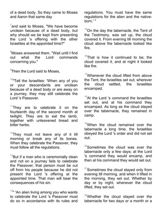 of a dead body. So they came to Moses      regulations. You must have the same
and Aaron that same day                    regulations for the alien and the native-
                                           born.' "
7
 and said to Moses, "We have become
                                           15
unclean because of a dead body, but           On the day the tabernacle, the Tent of
why should we be kept from presenting      the Testimony, was set up, the cloud
the Lord 's offering with the other        covered it. From evening till morning the
Israelites at the appointed time?"         cloud above the tabernacle looked like
                                           fire.
8
 Moses answered them, "Wait until I find
                                           16
out   what    the  Lord   commands            That is how it continued to be; the
concerning you."                           cloud covered it, and at night it looked
                                           like fire.
9
Then the Lord said to Moses,
                                           17
                                             Whenever the cloud lifted from above
10
 "Tell the Israelites: 'When any of you    the Tent, the Israelites set out; wherever
or your descendants are unclean            the cloud settled, the Israelites
because of a dead body or are away on      encamped.
a journey, they may still celebrate the
                                           18
Lord 's Passover.                           At the Lord 's command the Israelites
                                           set out, and at his command they
11
  They are to celebrate it on the          encamped. As long as the cloud stayed
fourteenth day of the second month at      over the tabernacle, they remained in
twilight. They are to eat the lamb,        camp.
together with unleavened bread and
                                           19
bitter herbs.                                When the cloud remained over the
                                           tabernacle a long time, the Israelites
12
 They must not leave any of it till        obeyed the Lord 's order and did not set
morning or break any of its bones.         out.
When they celebrate the Passover, they
                                           20
must follow all the regulations.             Sometimes the cloud was over the
                                           tabernacle only a few days; at the Lord
13
  But if a man who is ceremonially clean   's command they would encamp, and
and not on a journey fails to celebrate    then at his command they would set out.
the Passover, that person must be cut
                                           21
off from his people because he did not        Sometimes the cloud stayed only from
present the Lord 's offering at the        evening till morning, and when it lifted in
appointed time. That man will bear the     the morning, they set out. Whether by
consequences of his sin.                   day or by night, whenever the cloud
                                           lifted, they set out.
14
  " 'An alien living among you who wants
                                           22
to celebrate the Lord 's Passover must       Whether the cloud stayed over the
do so in accordance with its rules and     tabernacle for two days or a month or a
 
